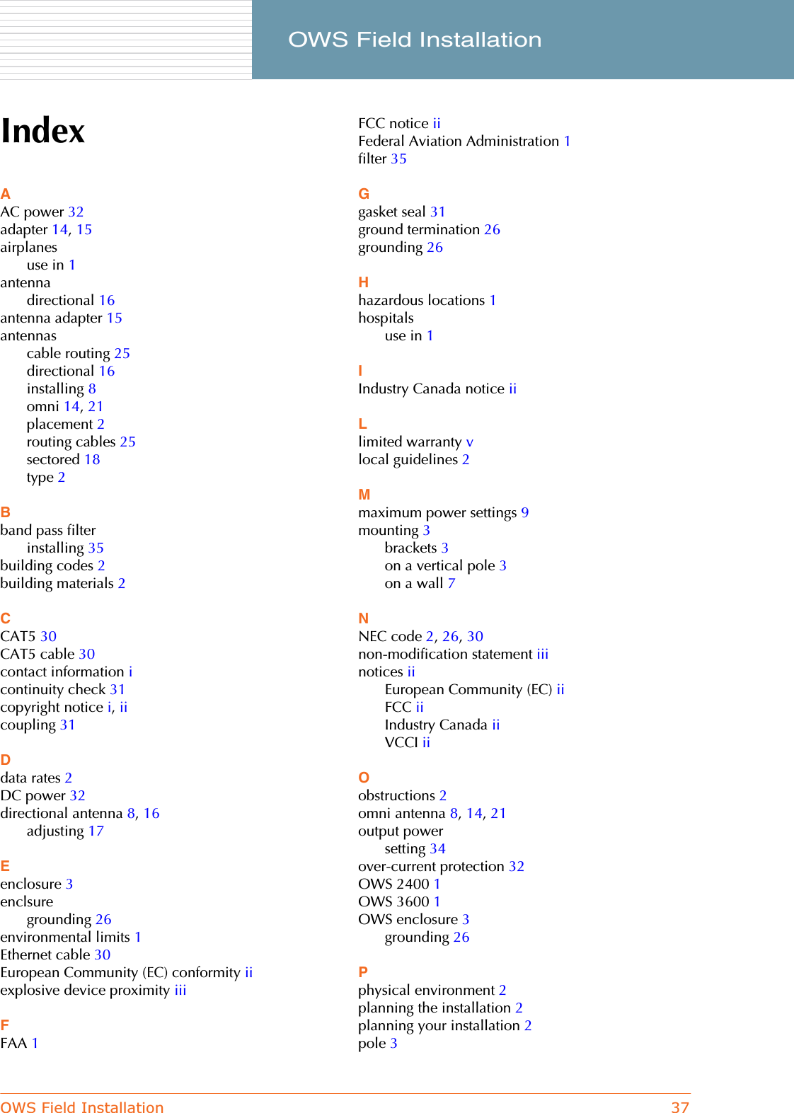 OWS Field Installation 37     OWS Field InstallationIndexAAC power 32adapter 14,15airplanesuse in 1antennadirectional 16antenna adapter 15antennascable routing 25directional 16installing 8omni 14,21placement 2routing cables 25sectored 18type 2Bband pass filterinstalling 35building codes 2building materials 2CCAT5 30CAT5 cable 30contact information icontinuity check 31copyright notice i,iicoupling 31Ddata rates 2DC power 32directional antenna 8,16adjusting 17Eenclosure 3enclsuregrounding 26environmental limits 1Ethernet cable 30European Community (EC) conformity iiexplosive device proximity iiiFFAA 1FCC notice iiFederal Aviation Administration 1filter 35Ggasket seal 31ground termination 26grounding 26Hhazardous locations 1hospitalsuse in 1IIndustry Canada notice iiLlimited warranty vlocal guidelines 2Mmaximum power settings 9mounting 3brackets 3on a vertical pole 3on a wall 7NNEC code 2,26,30non-modification statement iiinotices iiEuropean Community (EC) iiFCC iiIndustry Canada iiVCCI iiOobstructions 2omni antenna 8,14,21output powersetting 34over-current protection 32OWS 2400 1OWS 3600 1OWS enclosure 3grounding 26Pphysical environment 2planning the installation 2planning your installation 2pole 3