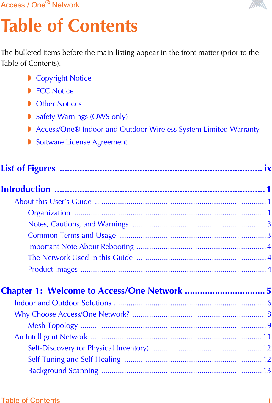 Access / One® NetworkTable of Contents iTable of ContentsThe bulleted items before the main listing appear in the front matter (prior to the Table of Contents).◗Copyright Notice◗FCC Notice◗Other Notices◗Safety Warnings (OWS only)◗Access/One® Indoor and Outdoor Wireless System Limited Warranty◗Software License AgreementList of Figures  ................................................................................. ixIntroduction .................................................................................... 1About this User’s Guide  .................................................................................. 1Organization ............................................................................................ 1Notes, Cautions, and Warnings  ................................................................ 3Common Terms and Usage  ...................................................................... 3Important Note About Rebooting .............................................................. 4The Network Used in this Guide .............................................................. 4Product Images ......................................................................................... 4Chapter 1:  Welcome to Access/One Network ................................ 5Indoor and Outdoor Solutions ......................................................................... 6Why Choose Access/One Network?  ................................................................ 8Mesh Topology ......................................................................................... 9An Intelligent Network .................................................................................. 11Self-Discovery (or Physical Inventory) ..................................................... 12Self-Tuning and Self-Healing  .................................................................. 12Background Scanning ............................................................................. 13