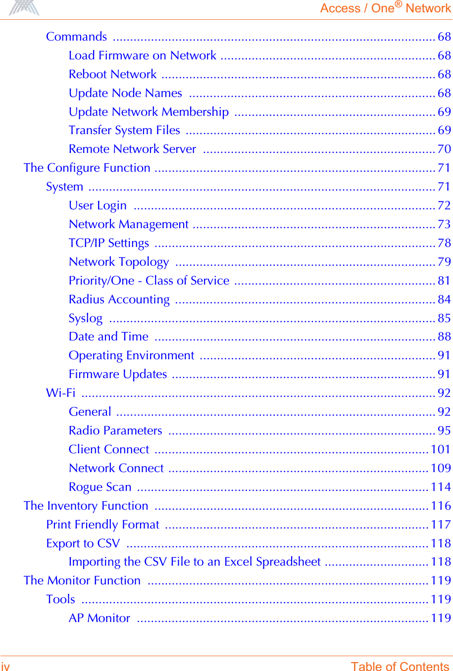 Access / One® Networkiv Table of ContentsCommands ............................................................................................. 68Load Firmware on Network .............................................................. 68Reboot Network ............................................................................... 68Update Node Names  ....................................................................... 68Update Network Membership  .......................................................... 69Transfer System Files  ........................................................................ 69Remote Network Server  ................................................................... 70The Configure Function ................................................................................. 71System .................................................................................................... 71User Login  ....................................................................................... 72Network Management ...................................................................... 73TCP/IP Settings ................................................................................. 78Network Topology  ........................................................................... 79Priority/One - Class of Service .......................................................... 81Radius Accounting  ........................................................................... 84Syslog .............................................................................................. 85Date and Time  ................................................................................. 88Operating Environment  .................................................................... 91Firmware Updates ............................................................................ 91Wi-Fi ...................................................................................................... 92General ............................................................................................ 92Radio Parameters  ............................................................................. 95Client Connect  ...............................................................................101Network Connect ........................................................................... 109Rogue Scan  .................................................................................... 114The Inventory Function  ............................................................................... 116Print Friendly Format  ............................................................................ 117Export to CSV  ....................................................................................... 118Importing the CSV File to an Excel Spreadsheet .............................. 118The Monitor Function  ................................................................................. 119Tools .................................................................................................... 119AP Monitor  .................................................................................... 119