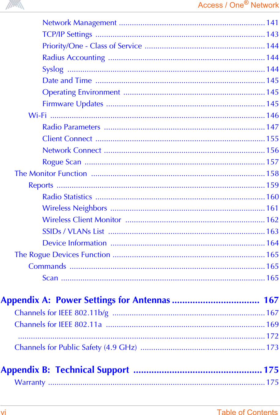 Access / One® Networkvi Table of ContentsNetwork Management .................................................................... 141TCP/IP Settings ............................................................................... 143Priority/One - Class of Service ........................................................ 144Radius Accounting  ......................................................................... 144Syslog ............................................................................................ 144Date and Time  ...............................................................................145Operating Environment  ..................................................................145Firmware Updates .......................................................................... 145Wi-Fi .................................................................................................... 146Radio Parameters  ........................................................................... 147Client Connect  ...............................................................................155Network Connect ........................................................................... 156Rogue Scan  .................................................................................... 157The Monitor Function  ................................................................................. 158Reports ................................................................................................. 159Radio Statistics  ...............................................................................160Wireless Neighbors  ........................................................................ 161Wireless Client Monitor  ................................................................. 162SSIDs / VLANs List  ......................................................................... 163Device Information  ........................................................................ 164The Rogue Devices Function ....................................................................... 165Commands ........................................................................................... 165Scan ............................................................................................... 165Appendix A:  Power Settings for Antennas ..................................  167Channels for IEEE 802.11b/g  ....................................................................... 167Channels for IEEE 802.11a  .......................................................................... 169 ................................................................................................................... 172Channels for Public Safety (4.9 GHz)  .......................................................... 173Appendix B:  Technical Support  .................................................. 175Warranty ..................................................................................................... 175