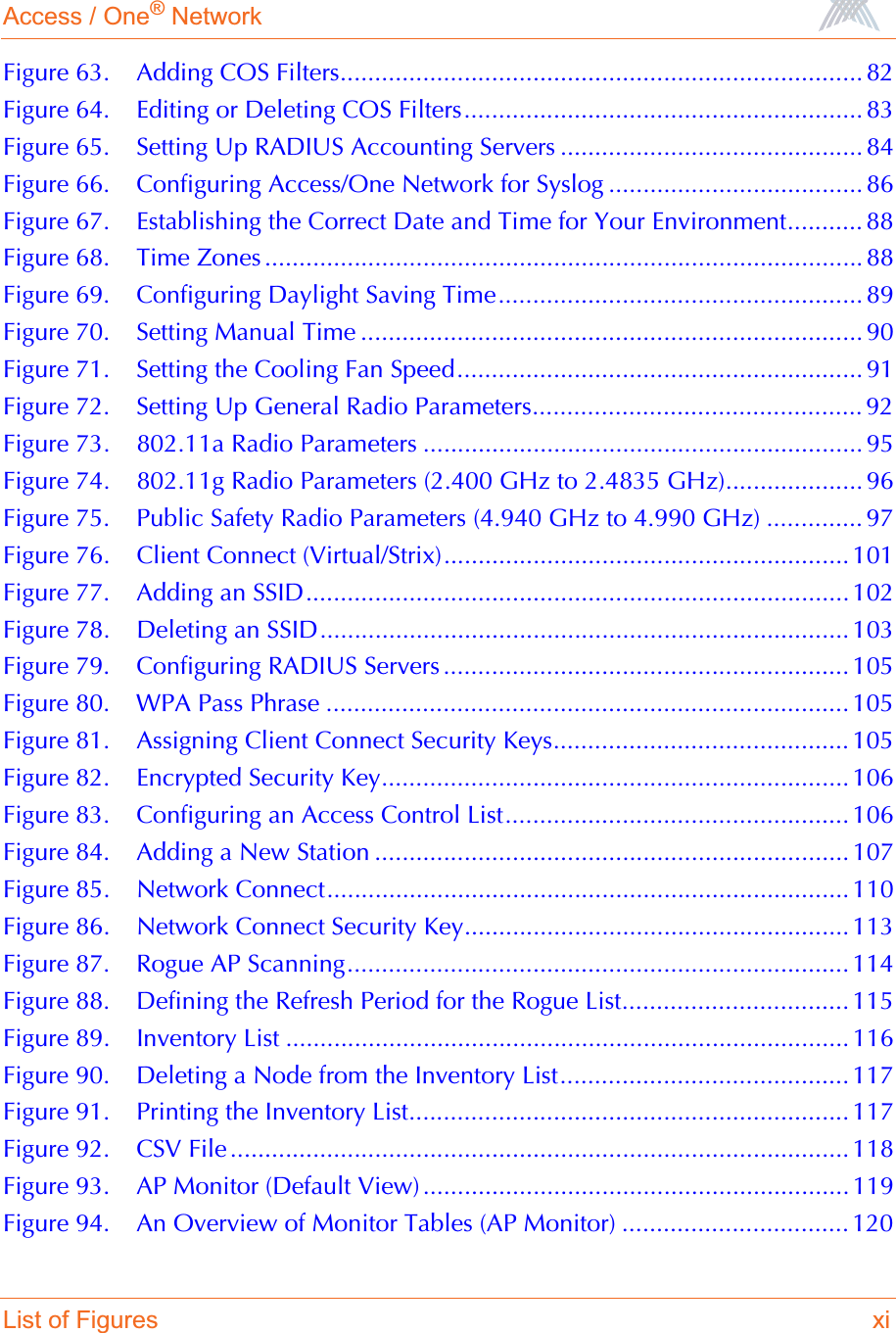 Access / One® NetworkList of Figures xiFigure 63. Adding COS Filters............................................................................ 82Figure 64. Editing or Deleting COS Filters.......................................................... 83Figure 65. Setting Up RADIUS Accounting Servers ............................................ 84Figure 66. Configuring Access/One Network for Syslog ..................................... 86Figure 67. Establishing the Correct Date and Time for Your Environment........... 88Figure 68. Time Zones ....................................................................................... 88Figure 69. Configuring Daylight Saving Time..................................................... 89Figure 70. Setting Manual Time ......................................................................... 90Figure 71. Setting the Cooling Fan Speed........................................................... 91Figure 72. Setting Up General Radio Parameters................................................ 92Figure 73. 802.11a Radio Parameters ................................................................ 95Figure 74. 802.11g Radio Parameters (2.400 GHz to 2.4835 GHz).................... 96Figure 75. Public Safety Radio Parameters (4.940 GHz to 4.990 GHz) .............. 97Figure 76. Client Connect (Virtual/Strix)........................................................... 101Figure 77. Adding an SSID............................................................................... 102Figure 78. Deleting an SSID............................................................................. 103Figure 79. Configuring RADIUS Servers ........................................................... 105Figure 80. WPA Pass Phrase ............................................................................ 105Figure 81. Assigning Client Connect Security Keys........................................... 105Figure 82. Encrypted Security Key.................................................................... 106Figure 83. Configuring an Access Control List.................................................. 106Figure 84. Adding a New Station ..................................................................... 107Figure 85. Network Connect............................................................................ 110Figure 86. Network Connect Security Key........................................................ 113Figure 87. Rogue AP Scanning......................................................................... 114Figure 88. Defining the Refresh Period for the Rogue List................................. 115Figure 89. Inventory List .................................................................................. 116Figure 90. Deleting a Node from the Inventory List.......................................... 117Figure 91. Printing the Inventory List................................................................ 117Figure 92. CSV File .......................................................................................... 118Figure 93. AP Monitor (Default View) .............................................................. 119Figure 94. An Overview of Monitor Tables (AP Monitor) ................................. 120