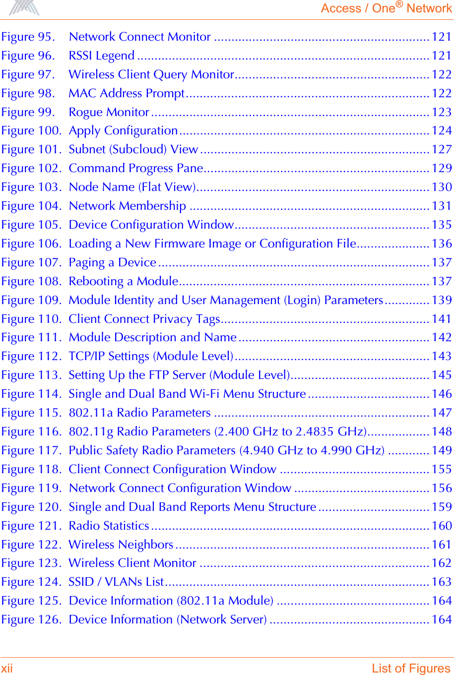 Access / One® Networkxii List of FiguresFigure 95. Network Connect Monitor .............................................................. 121Figure 96. RSSI Legend .................................................................................... 121Figure 97. Wireless Client Query Monitor........................................................ 122Figure 98. MAC Address Prompt...................................................................... 122Figure 99. Rogue Monitor ................................................................................ 123Figure 100. Apply Configuration........................................................................ 124Figure 101. Subnet (Subcloud) View ..................................................................127Figure 102. Command Progress Pane................................................................. 129Figure 103. Node Name (Flat View)................................................................... 130Figure 104. Network Membership ..................................................................... 131Figure 105. Device Configuration Window........................................................ 135Figure 106. Loading a New Firmware Image or Configuration File..................... 136Figure 107. Paging a Device .............................................................................. 137Figure 108. Rebooting a Module........................................................................ 137Figure 109. Module Identity and User Management (Login) Parameters............. 139Figure 110. Client Connect Privacy Tags............................................................ 141Figure 111. Module Description and Name ....................................................... 142Figure 112. TCP/IP Settings (Module Level)........................................................ 143Figure 113. Setting Up the FTP Server (Module Level)........................................ 145Figure 114. Single and Dual Band Wi-Fi Menu Structure ................................... 146Figure 115. 802.11a Radio Parameters .............................................................. 147Figure 116. 802.11g Radio Parameters (2.400 GHz to 2.4835 GHz).................. 148Figure 117. Public Safety Radio Parameters (4.940 GHz to 4.990 GHz) ............ 149Figure 118. Client Connect Configuration Window ........................................... 155Figure 119. Network Connect Configuration Window ....................................... 156Figure 120. Single and Dual Band Reports Menu Structure ................................ 159Figure 121. Radio Statistics ................................................................................ 160Figure 122. Wireless Neighbors ......................................................................... 161Figure 123. Wireless Client Monitor .................................................................. 162Figure 124. SSID / VLANs List............................................................................ 163Figure 125. Device Information (802.11a Module) ............................................ 164Figure 126. Device Information (Network Server) .............................................. 164