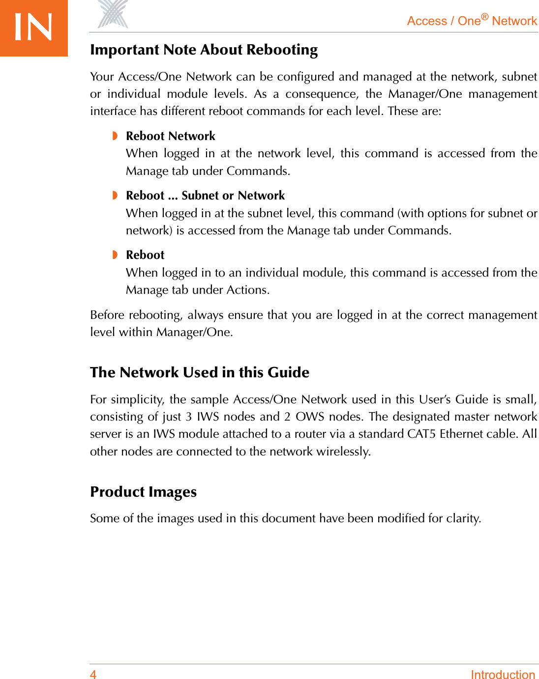 Access / One® Network4 IntroductionIN Important Note About RebootingYour Access/One Network can be configured and managed at the network, subnetor individual module levels. As a consequence, the Manager/One managementinterface has different reboot commands for each level. These are:◗Reboot NetworkWhen logged in at the network level, this command is accessed from theManage tab under Commands.◗Reboot ... Subnet or NetworkWhen logged in at the subnet level, this command (with options for subnet ornetwork) is accessed from the Manage tab under Commands.◗RebootWhen logged in to an individual module, this command is accessed from theManage tab under Actions.Before rebooting, always ensure that you are logged in at the correct managementlevel within Manager/One.The Network Used in this GuideFor simplicity, the sample Access/One Network used in this User’s Guide is small,consisting of just 3 IWS nodes and 2 OWS nodes. The designated master networkserver is an IWS module attached to a router via a standard CAT5 Ethernet cable. Allother nodes are connected to the network wirelessly.Product ImagesSome of the images used in this document have been modified for clarity.