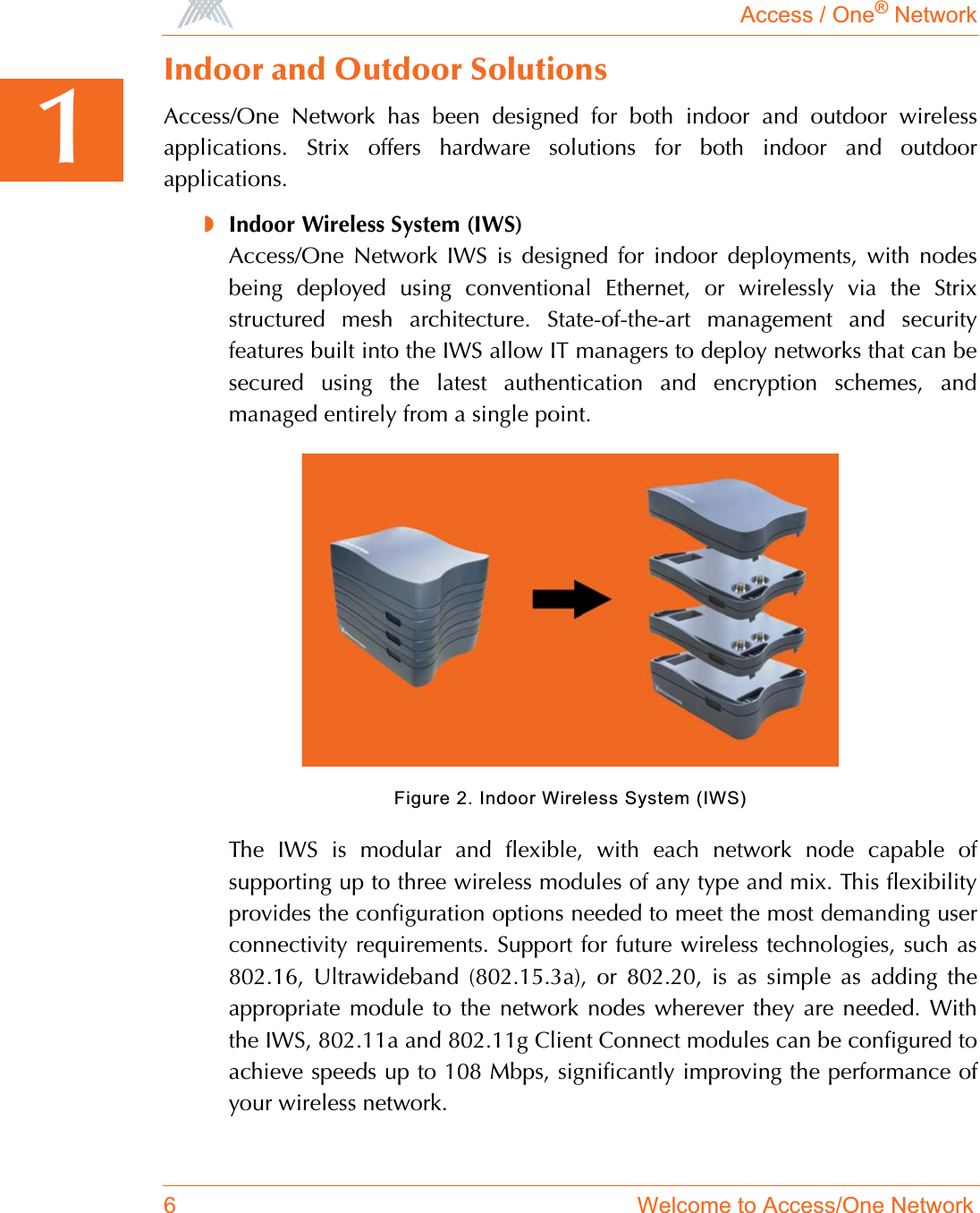 Access / One® Network6 Welcome to Access/One Network1Indoor and Outdoor SolutionsAccess/One Network has been designed for both indoor and outdoor wirelessapplications. Strix offers hardware solutions for both indoor and outdoorapplications.◗Indoor Wireless System (IWS)Access/One Network IWS is designed for indoor deployments, with nodesbeing deployed using conventional Ethernet, or wirelessly via the Strixstructured mesh architecture. State-of-the-art management and securityfeatures built into the IWS allow IT managers to deploy networks that can besecured using the latest authentication and encryption schemes, andmanaged entirely from a single point.Figure 2. Indoor Wireless System (IWS)The IWS is modular and flexible, with each network node capable ofsupporting up to three wireless modules of any type and mix. This flexibilityprovides the configuration options needed to meet the most demanding userconnectivity requirements. Support for future wireless technologies, such as802.16, Ultrawideband (802.15.3a), or 802.20, is as simple as adding theappropriate module to the network nodes wherever they are needed. Withthe IWS, 802.11a and 802.11g Client Connect modules can be configured toachieve speeds up to 108 Mbps, significantly improving the performance ofyour wireless network.