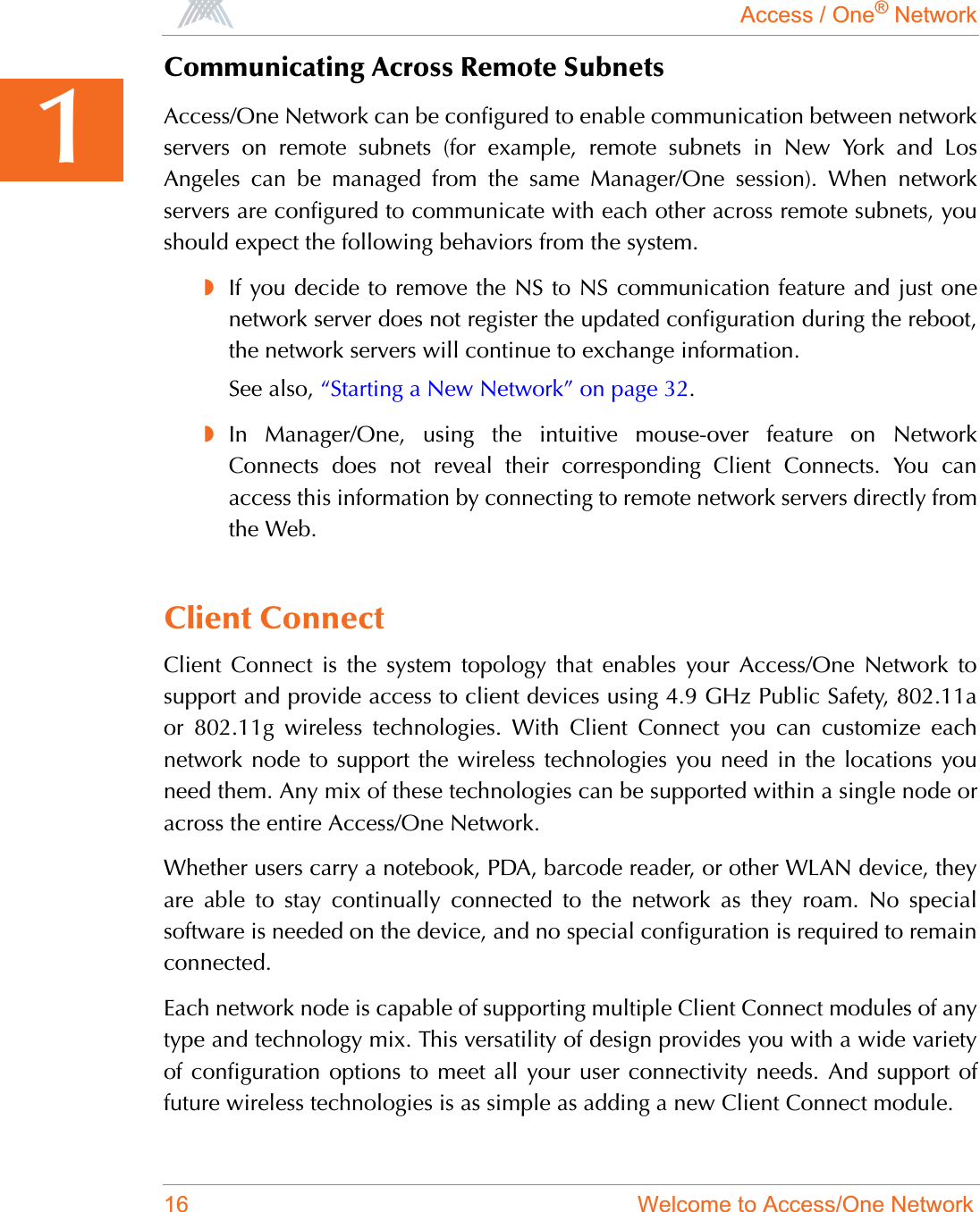 Access / One® Network16 Welcome to Access/One Network1Communicating Across Remote SubnetsAccess/One Network can be configured to enable communication between networkservers on remote subnets (for example, remote subnets in New York and LosAngeles can be managed from the same Manager/One session). When networkservers are configured to communicate with each other across remote subnets, youshould expect the following behaviors from the system.◗If you decide to remove the NS to NS communication feature and just onenetwork server does not register the updated configuration during the reboot,the network servers will continue to exchange information.See also, “Starting a New Network” on page 32.◗In Manager/One, using the intuitive mouse-over feature on NetworkConnects does not reveal their corresponding Client Connects. You canaccess this information by connecting to remote network servers directly fromthe Web.Client ConnectClient Connect is the system topology that enables your Access/One Network tosupport and provide access to client devices using 4.9 GHz Public Safety, 802.11aor 802.11g wireless technologies. With Client Connect you can customize eachnetwork node to support the wireless technologies you need in the locations youneed them. Any mix of these technologies can be supported within a single node oracross the entire Access/One Network.Whether users carry a notebook, PDA, barcode reader, or other WLAN device, theyare able to stay continually connected to the network as they roam. No specialsoftware is needed on the device, and no special configuration is required to remainconnected.Each network node is capable of supporting multiple Client Connect modules of anytype and technology mix. This versatility of design provides you with a wide varietyof configuration options to meet all your user connectivity needs. And support offuture wireless technologies is as simple as adding a new Client Connect module.