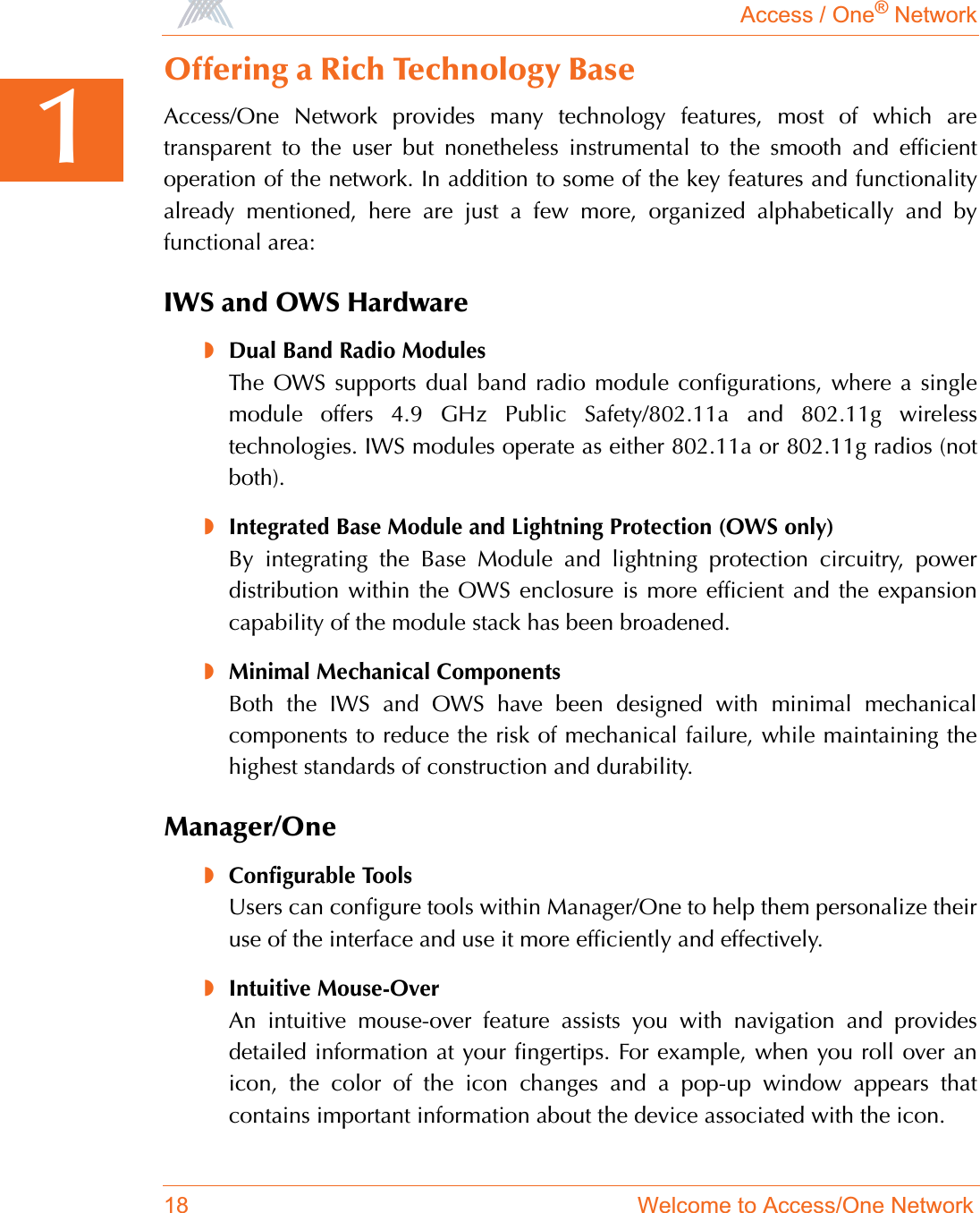 Access / One® Network18 Welcome to Access/One Network1Offering a Rich Technology BaseAccess/One Network provides many technology features, most of which aretransparent to the user but nonetheless instrumental to the smooth and efficientoperation of the network. In addition to some of the key features and functionalityalready mentioned, here are just a few more, organized alphabetically and byfunctional area:IWS and OWS Hardware◗Dual Band Radio ModulesThe OWS supports dual band radio module configurations, where a singlemodule offers 4.9 GHz Public Safety/802.11a and 802.11g wirelesstechnologies. IWS modules operate as either 802.11a or 802.11g radios (notboth).◗Integrated Base Module and Lightning Protection (OWS only)By integrating the Base Module and lightning protection circuitry, powerdistribution within the OWS enclosure is more efficient and the expansioncapability of the module stack has been broadened.◗Minimal Mechanical ComponentsBoth the IWS and OWS have been designed with minimal mechanicalcomponents to reduce the risk of mechanical failure, while maintaining thehighest standards of construction and durability.Manager/One◗Configurable ToolsUsers can configure tools within Manager/One to help them personalize theiruse of the interface and use it more efficiently and effectively.◗Intuitive Mouse-OverAn intuitive mouse-over feature assists you with navigation and providesdetailed information at your fingertips. For example, when you roll over anicon, the color of the icon changes and a pop-up window appears thatcontains important information about the device associated with the icon.