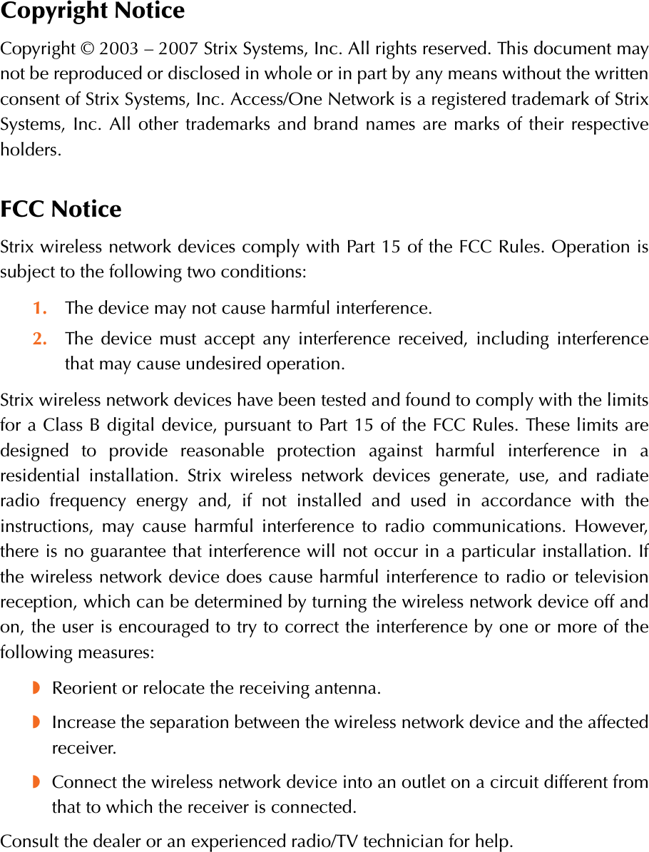 Copyright NoticeCopyright © 2003 – 2007 Strix Systems, Inc. All rights reserved. This document maynot be reproduced or disclosed in whole or in part by any means without the writtenconsent of Strix Systems, Inc. Access/One Network is a registered trademark of StrixSystems, Inc. All other trademarks and brand names are marks of their respectiveholders.FCC NoticeStrix wireless network devices comply with Part 15 of the FCC Rules. Operation issubject to the following two conditions:1. The device may not cause harmful interference.2. The device must accept any interference received, including interferencethat may cause undesired operation.Strix wireless network devices have been tested and found to comply with the limitsfor a Class B digital device, pursuant to Part 15 of the FCC Rules. These limits aredesigned to provide reasonable protection against harmful interference in aresidential installation. Strix wireless network devices generate, use, and radiateradio frequency energy and, if not installed and used in accordance with theinstructions, may cause harmful interference to radio communications. However,there is no guarantee that interference will not occur in a particular installation. Ifthe wireless network device does cause harmful interference to radio or televisionreception, which can be determined by turning the wireless network device off andon, the user is encouraged to try to correct the interference by one or more of thefollowing measures:◗Reorient or relocate the receiving antenna.◗Increase the separation between the wireless network device and the affectedreceiver.◗Connect the wireless network device into an outlet on a circuit different fromthat to which the receiver is connected.Consult the dealer or an experienced radio/TV technician for help.