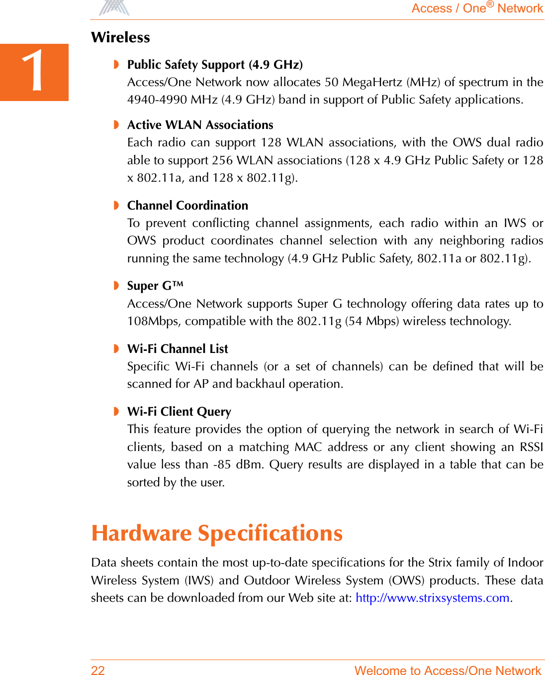 Access / One® Network22 Welcome to Access/One Network1Wireless◗Public Safety Support (4.9 GHz)Access/One Network now allocates 50 MegaHertz (MHz) of spectrum in the4940-4990 MHz (4.9 GHz) band in support of Public Safety applications.◗Active WLAN AssociationsEach radio can support 128 WLAN associations, with the OWS dual radioable to support 256 WLAN associations (128 x 4.9 GHz Public Safety or 128x 802.11a, and 128 x 802.11g).◗Channel CoordinationTo prevent conflicting channel assignments, each radio within an IWS orOWS product coordinates channel selection with any neighboring radiosrunning the same technology (4.9 GHz Public Safety, 802.11a or 802.11g).◗Super G™Access/One Network supports Super G technology offering data rates up to108Mbps, compatible with the 802.11g (54 Mbps) wireless technology.◗Wi-Fi Channel ListSpecific Wi-Fi channels (or a set of channels) can be defined that will bescanned for AP and backhaul operation.◗Wi-Fi Client QueryThis feature provides the option of querying the network in search of Wi-Ficlients, based on a matching MAC address or any client showing an RSSIvalue less than -85 dBm. Query results are displayed in a table that can besorted by the user.Hardware SpecificationsData sheets contain the most up-to-date specifications for the Strix family of IndoorWireless System (IWS) and Outdoor Wireless System (OWS) products. These datasheets can be downloaded from our Web site at: http://www.strixsystems.com.