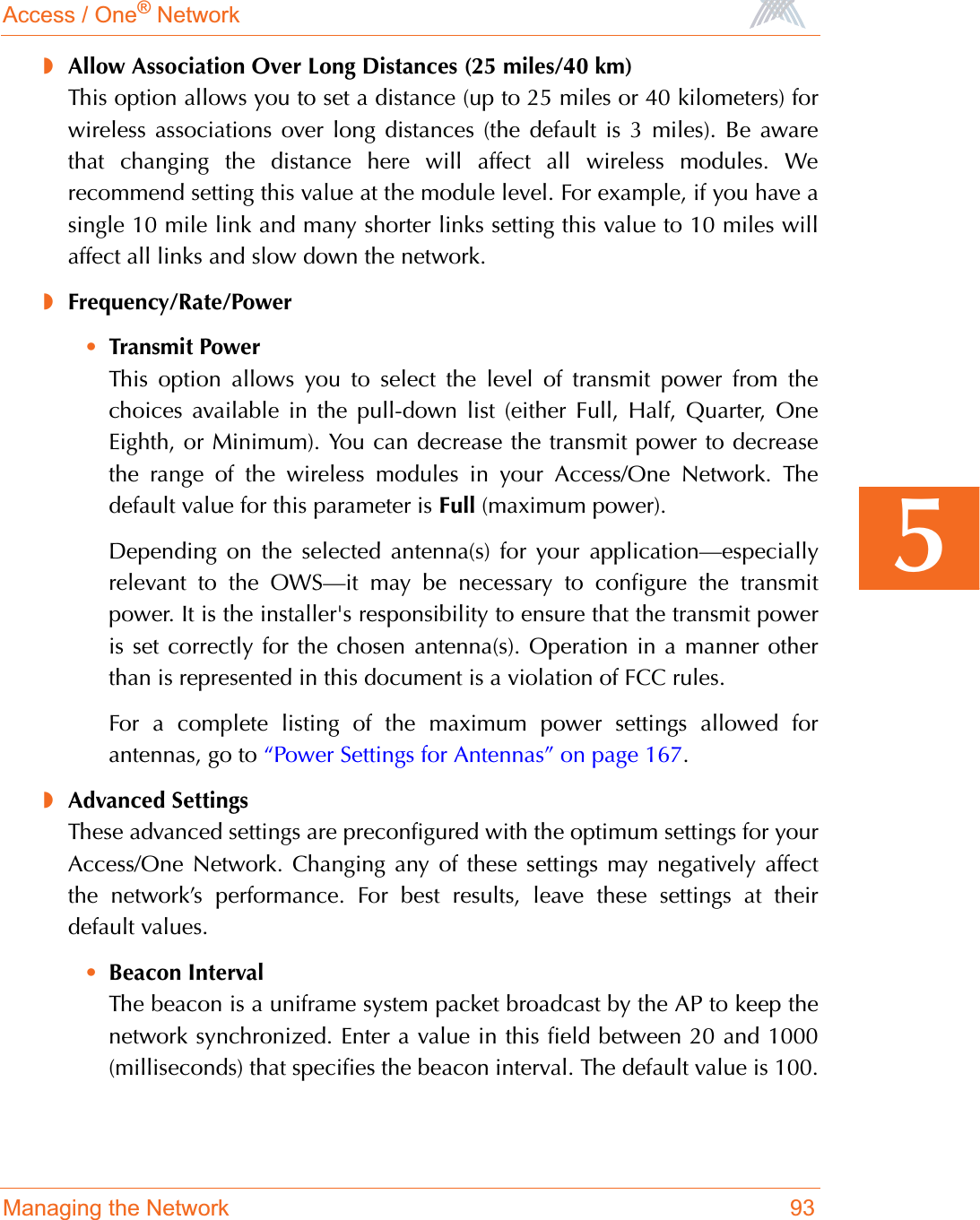 Access / One® NetworkManaging the Network 935◗Allow Association Over Long Distances (25 miles/40 km)This option allows you to set a distance (up to 25 miles or 40 kilometers) forwireless associations over long distances (the default is 3 miles). Be awarethat changing the distance here will affect all wireless modules. Werecommend setting this value at the module level. For example, if you have asingle 10 mile link and many shorter links setting this value to 10 miles willaffect all links and slow down the network.◗Frequency/Rate/Power•Transmit PowerThis option allows you to select the level of transmit power from thechoices available in the pull-down list (either Full, Half, Quarter, OneEighth, or Minimum). You can decrease the transmit power to decreasethe range of the wireless modules in your Access/One Network. Thedefault value for this parameter is Full (maximum power).Depending on the selected antenna(s) for your application—especiallyrelevant to the OWS—it may be necessary to configure the transmitpower. It is the installer&apos;s responsibility to ensure that the transmit poweris set correctly for the chosen antenna(s). Operation in a manner otherthan is represented in this document is a violation of FCC rules.For a complete listing of the maximum power settings allowed forantennas, go to “Power Settings for Antennas” on page 167.◗Advanced SettingsThese advanced settings are preconfigured with the optimum settings for yourAccess/One Network. Changing any of these settings may negatively affectthe network’s performance. For best results, leave these settings at theirdefault values.•Beacon IntervalThe beacon is a uniframe system packet broadcast by the AP to keep thenetwork synchronized. Enter a value in this field between 20 and 1000(milliseconds) that specifies the beacon interval. The default value is 100.