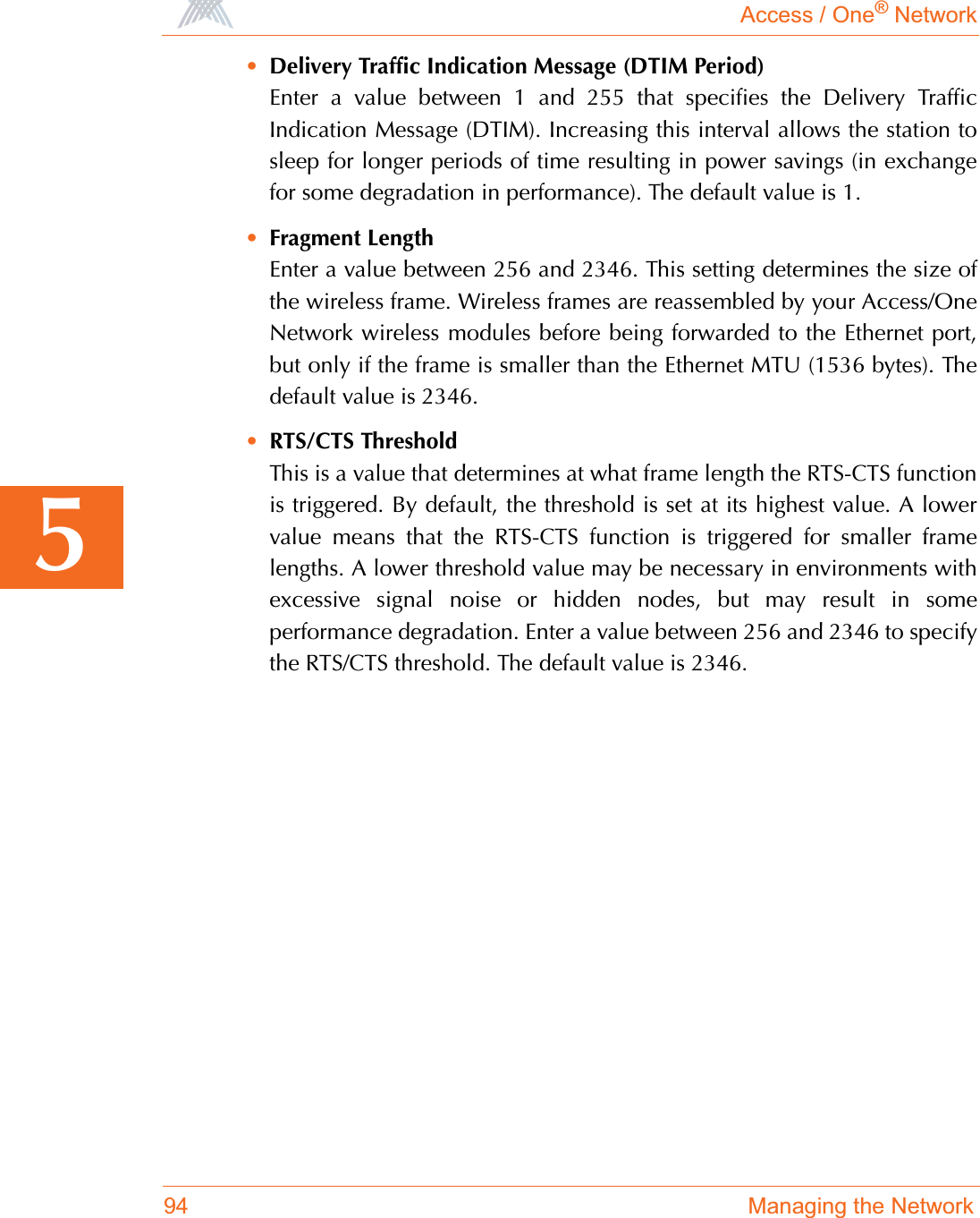 Access / One® Network94 Managing the Network5•Delivery Traffic Indication Message (DTIM Period)Enter a value between 1 and 255 that specifies the Delivery TrafficIndication Message (DTIM). Increasing this interval allows the station tosleep for longer periods of time resulting in power savings (in exchangefor some degradation in performance). The default value is 1.•Fragment LengthEnter a value between 256 and 2346. This setting determines the size ofthe wireless frame. Wireless frames are reassembled by your Access/OneNetwork wireless modules before being forwarded to the Ethernet port,but only if the frame is smaller than the Ethernet MTU (1536 bytes). Thedefault value is 2346.•RTS/CTS ThresholdThis is a value that determines at what frame length the RTS-CTS functionis triggered. By default, the threshold is set at its highest value. A lowervalue means that the RTS-CTS function is triggered for smaller framelengths. A lower threshold value may be necessary in environments withexcessive signal noise or hidden nodes, but may result in someperformance degradation. Enter a value between 256 and 2346 to specifythe RTS/CTS threshold. The default value is 2346.