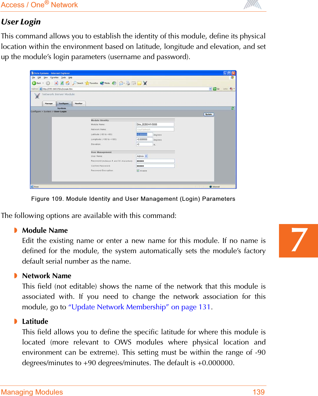 Access / One® NetworkManaging Modules 1397User LoginThis command allows you to establish the identity of this module, define its physicallocation within the environment based on latitude, longitude and elevation, and setup the module’s login parameters (username and password).Figure 109. Module Identity and User Management (Login) ParametersThe following options are available with this command:◗Module NameEdit the existing name or enter a new name for this module. If no name isdefined for the module, the system automatically sets the module’s factorydefault serial number as the name.◗Network NameThis field (not editable) shows the name of the network that this module isassociated with. If you need to change the network association for thismodule, go to “Update Network Membership” on page 131.◗LatitudeThis field allows you to define the specific latitude for where this module islocated (more relevant to OWS modules where physical location andenvironment can be extreme). This setting must be within the range of -90degrees/minutes to +90 degrees/minutes. The default is +0.000000.