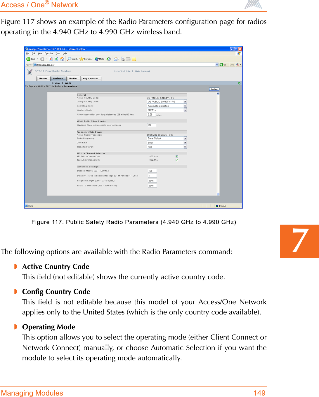 Access / One® NetworkManaging Modules 1497Figure 117 shows an example of the Radio Parameters configuration page for radiosoperating in the 4.940 GHz to 4.990 GHz wireless band.Figure 117. Public Safety Radio Parameters (4.940 GHz to 4.990 GHz)The following options are available with the Radio Parameters command:◗Active Country CodeThis field (not editable) shows the currently active country code.◗Config Country CodeThis field is not editable because this model of your Access/One Networkapplies only to the United States (which is the only country code available).◗Operating ModeThis option allows you to select the operating mode (either Client Connect orNetwork Connect) manually, or choose Automatic Selection if you want themodule to select its operating mode automatically.