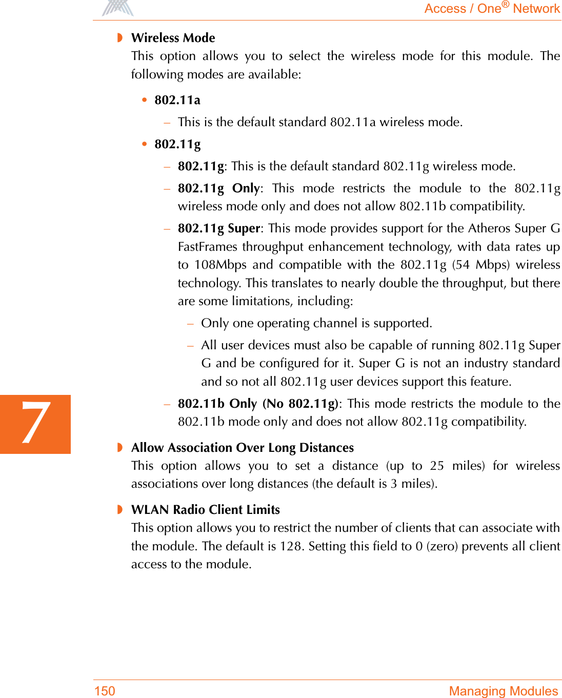 Access / One® Network150 Managing Modules7◗Wireless ModeThis option allows you to select the wireless mode for this module. Thefollowing modes are available:•802.11a–This is the default standard 802.11a wireless mode.•802.11g–802.11g: This is the default standard 802.11g wireless mode.–802.11g Only: This mode restricts the module to the 802.11gwireless mode only and does not allow 802.11b compatibility.–802.11g Super: This mode provides support for the Atheros Super GFastFrames throughput enhancement technology, with data rates upto 108Mbps and compatible with the 802.11g (54 Mbps) wirelesstechnology. This translates to nearly double the throughput, but thereare some limitations, including:–Only one operating channel is supported.–All user devices must also be capable of running 802.11g SuperG and be configured for it. Super G is not an industry standardand so not all 802.11g user devices support this feature.–802.11b Only (No 802.11g): This mode restricts the module to the802.11b mode only and does not allow 802.11g compatibility.◗Allow Association Over Long DistancesThis option allows you to set a distance (up to 25 miles) for wirelessassociations over long distances (the default is 3 miles).◗WLAN Radio Client LimitsThis option allows you to restrict the number of clients that can associate withthe module. The default is 128. Setting this field to 0 (zero) prevents all clientaccess to the module.