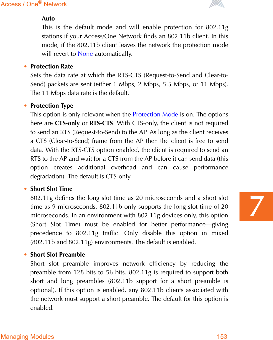 Access / One® NetworkManaging Modules 1537–AutoThis is the default mode and will enable protection for 802.11gstations if your Access/One Network finds an 802.11b client. In thismode, if the 802.11b client leaves the network the protection modewill revert to None automatically.•Protection RateSets the data rate at which the RTS-CTS (Request-to-Send and Clear-to-Send) packets are sent (either 1 Mbps, 2 Mbps, 5.5 Mbps, or 11 Mbps).The 11 Mbps data rate is the default.•Protection TypeThis option is only relevant when the Protection Mode is on. The optionshere are CTS-only or RTS-CTS. With CTS-only, the client is not requiredto send an RTS (Request-to-Send) to the AP. As long as the client receivesa CTS (Clear-to-Send) frame from the AP then the client is free to senddata. With the RTS-CTS option enabled, the client is required to send anRTS to the AP and wait for a CTS from the AP before it can send data (thisoption creates additional overhead and can cause performancedegradation). The default is CTS-only.•Short Slot Time802.11g defines the long slot time as 20 microseconds and a short slottime as 9 microseconds. 802.11b only supports the long slot time of 20microseconds. In an environment with 802.11g devices only, this option(Short Slot Time) must be enabled for better performance—givingprecedence to 802.11g traffic. Only disable this option in mixed(802.11b and 802.11g) environments. The default is enabled.•Short Slot PreambleShort slot preamble improves network efficiency by reducing thepreamble from 128 bits to 56 bits. 802.11g is required to support bothshort and long preambles (802.11b support for a short preamble isoptional). If this option is enabled, any 802.11b clients associated withthe network must support a short preamble. The default for this option isenabled.