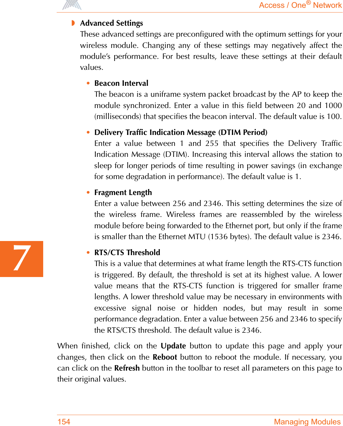 Access / One® Network154 Managing Modules7◗Advanced SettingsThese advanced settings are preconfigured with the optimum settings for yourwireless module. Changing any of these settings may negatively affect themodule’s performance. For best results, leave these settings at their defaultvalues.•Beacon IntervalThe beacon is a uniframe system packet broadcast by the AP to keep themodule synchronized. Enter a value in this field between 20 and 1000(milliseconds) that specifies the beacon interval. The default value is 100.•Delivery Traffic Indication Message (DTIM Period)Enter a value between 1 and 255 that specifies the Delivery TrafficIndication Message (DTIM). Increasing this interval allows the station tosleep for longer periods of time resulting in power savings (in exchangefor some degradation in performance). The default value is 1.•Fragment LengthEnter a value between 256 and 2346. This setting determines the size ofthe wireless frame. Wireless frames are reassembled by the wirelessmodule before being forwarded to the Ethernet port, but only if the frameis smaller than the Ethernet MTU (1536 bytes). The default value is 2346.•RTS/CTS ThresholdThis is a value that determines at what frame length the RTS-CTS functionis triggered. By default, the threshold is set at its highest value. A lowervalue means that the RTS-CTS function is triggered for smaller framelengths. A lower threshold value may be necessary in environments withexcessive signal noise or hidden nodes, but may result in someperformance degradation. Enter a value between 256 and 2346 to specifythe RTS/CTS threshold. The default value is 2346.When finished, click on the Update button to update this page and apply yourchanges, then click on the Reboot button to reboot the module. If necessary, youcan click on the Refresh button in the toolbar to reset all parameters on this page totheir original values.