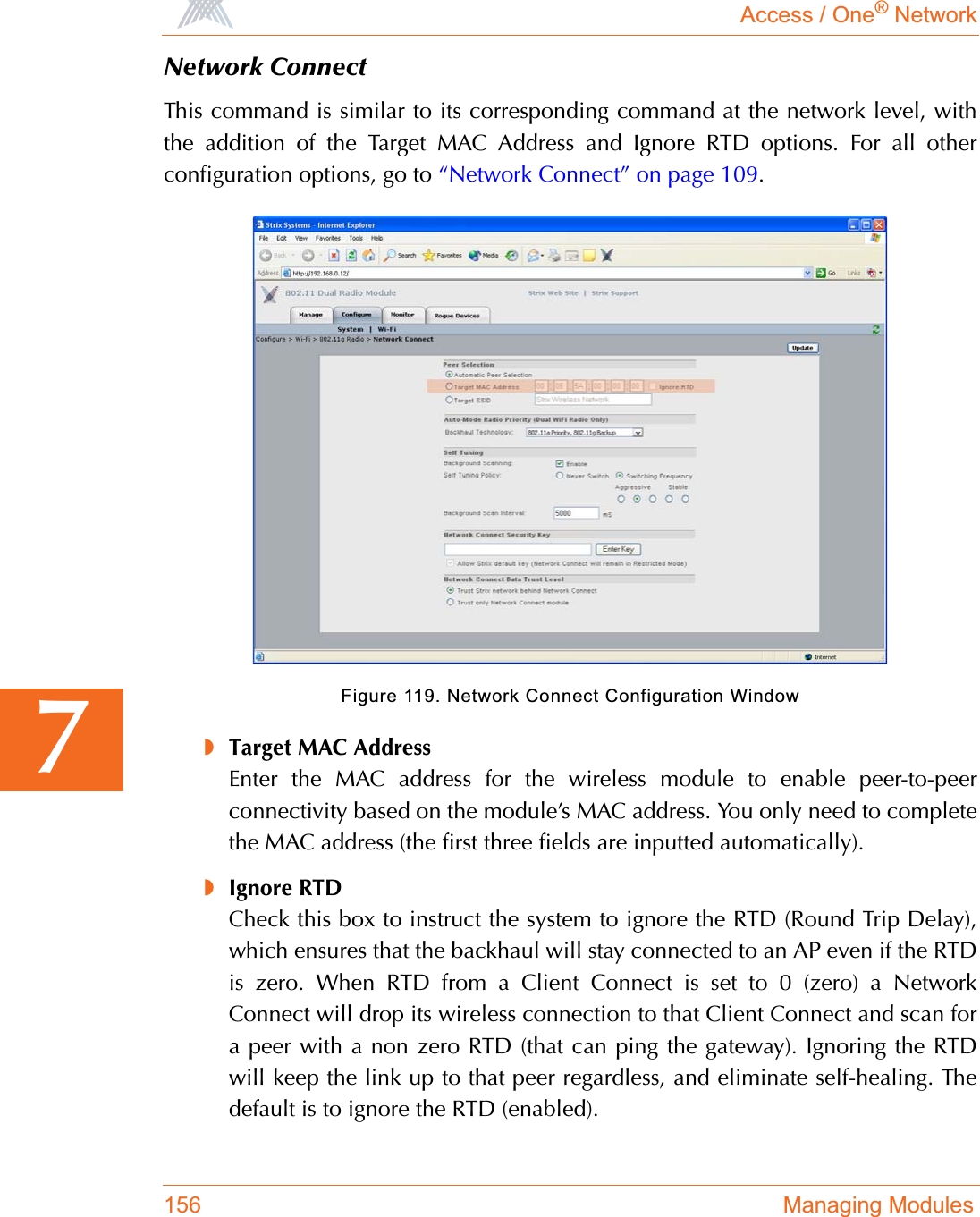 Access / One® Network156 Managing Modules7Network ConnectThis command is similar to its corresponding command at the network level, withthe addition of the Target MAC Address and Ignore RTD options. For all otherconfiguration options, go to “Network Connect” on page 109.Figure 119. Network Connect Configuration Window◗Target MAC AddressEnter the MAC address for the wireless module to enable peer-to-peerconnectivity based on the module’s MAC address. You only need to completethe MAC address (the first three fields are inputted automatically).◗Ignore RTDCheck this box to instruct the system to ignore the RTD (Round Trip Delay),which ensures that the backhaul will stay connected to an AP even if the RTDis zero. When RTD from a Client Connect is set to 0 (zero) a NetworkConnect will drop its wireless connection to that Client Connect and scan fora peer with a non zero RTD (that can ping the gateway). Ignoring the RTDwill keep the link up to that peer regardless, and eliminate self-healing. Thedefault is to ignore the RTD (enabled).