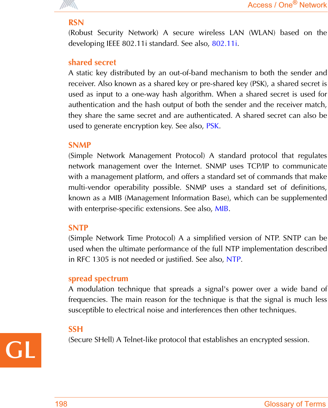 Access / One® Network198 Glossary of TermsGLRSN(Robust Security Network) A secure wireless LAN (WLAN) based on thedeveloping IEEE 802.11i standard. See also, 802.11i.shared secretA static key distributed by an out-of-band mechanism to both the sender andreceiver. Also known as a shared key or pre-shared key (PSK), a shared secret isused as input to a one-way hash algorithm. When a shared secret is used forauthentication and the hash output of both the sender and the receiver match,they share the same secret and are authenticated. A shared secret can also beused to generate encryption key. See also, PSK.SNMP(Simple Network Management Protocol) A standard protocol that regulatesnetwork management over the Internet. SNMP uses TCP/IP to communicatewith a management platform, and offers a standard set of commands that makemulti-vendor operability possible. SNMP uses a standard set of definitions,known as a MIB (Management Information Base), which can be supplementedwith enterprise-specific extensions. See also, MIB.SNTP(Simple Network Time Protocol) A a simplified version of NTP. SNTP can beused when the ultimate performance of the full NTP implementation describedin RFC 1305 is not needed or justified. See also, NTP.spread spectrumA modulation technique that spreads a signal&apos;s power over a wide band offrequencies. The main reason for the technique is that the signal is much lesssusceptible to electrical noise and interferences then other techniques.SSH(Secure SHell) A Telnet-like protocol that establishes an encrypted session.