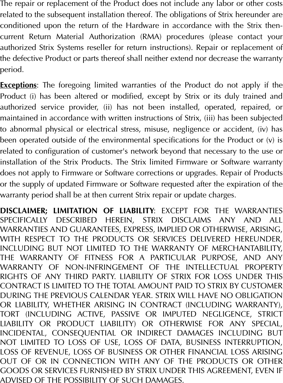 The repair or replacement of the Product does not include any labor or other costsrelated to the subsequent installation thereof. The obligations of Strix hereunder areconditioned upon the return of the Hardware in accordance with the Strix then-current Return Material Authorization (RMA) procedures (please contact yourauthorized Strix Systems reseller for return instructions). Repair or replacement ofthe defective Product or parts thereof shall neither extend nor decrease the warrantyperiod.Exceptions: The foregoing limited warranties of the Product do not apply if theProduct (i) has been altered or modified, except by Strix or its duly trained andauthorized service provider, (ii) has not been installed, operated, repaired, ormaintained in accordance with written instructions of Strix, (iii) has been subjectedto abnormal physical or electrical stress, misuse, negligence or accident, (iv) hasbeen operated outside of the environmental specifications for the Product or (v) isrelated to configuration of customer&apos;s network beyond that necessary to the use orinstallation of the Strix Products. The Strix limited Firmware or Software warrantydoes not apply to Firmware or Software corrections or upgrades. Repair of Productsor the supply of updated Firmware or Software requested after the expiration of thewarranty period shall be at then current Strix repair or update charges.DISCLAIMER; LIMITATION OF LIABILITY: EXCEPT FOR THE WARRANTIESSPECIFICALLY DESCRIBED HEREIN, STRIX DISCLAIMS ANY AND ALLWARRANTIES AND GUARANTEES, EXPRESS, IMPLIED OR OTHERWISE, ARISING,WITH RESPECT TO THE PRODUCTS OR SERVICES DELIVERED HEREUNDER,INCLUDING BUT NOT LIMITED TO THE WARRANTY OF MERCHANTABILITY,THE WARRANTY OF FITNESS FOR A PARTICULAR PURPOSE, AND ANYWARRANTY OF NON-INFRINGEMENT OF THE INTELLECTUAL PROPERTYRIGHTS OF ANY THIRD PARTY. LIABILITY OF STRIX FOR LOSS UNDER THISCONTRACT IS LIMITED TO THE TOTAL AMOUNT PAID TO STRIX BY CUSTOMERDURING THE PREVIOUS CALENDAR YEAR. STRIX WILL HAVE NO OBLIGATIONOR LIABILITY, WHETHER ARISING IN CONTRACT (INCLUDING WARRANTY),TORT (INCLUDING ACTIVE, PASSIVE OR IMPUTED NEGLIGENCE, STRICTLIABILITY OR PRODUCT LIABILITY) OR OTHERWISE FOR ANY SPECIAL,INCIDENTAL, CONSEQUENTIAL OR INDIRECT DAMAGES INCLUDING BUTNOT LIMITED TO LOSS OF USE, LOSS OF DATA, BUSINESS INTERRUPTION,LOSS OF REVENUE, LOSS OF BUSINESS OR OTHER FINANCIAL LOSS ARISINGOUT OF OR IN CONNECTION WITH ANY OF THE PRODUCTS OR OTHERGOODS OR SERVICES FURNISHED BY STRIX UNDER THIS AGREEMENT, EVEN IFADVISED OF THE POSSIBILITY OF SUCH DAMAGES.