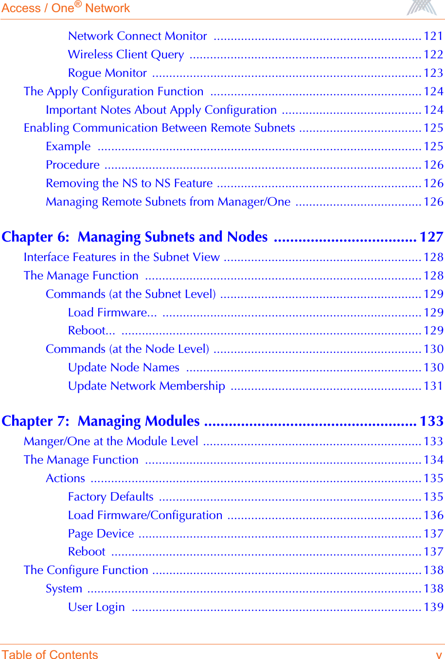 Access / One® NetworkTable of Contents vNetwork Connect Monitor  ............................................................. 121Wireless Client Query  .................................................................... 122Rogue Monitor  ............................................................................... 123The Apply Configuration Function  .............................................................. 124Important Notes About Apply Configuration ......................................... 124Enabling Communication Between Remote Subnets .................................... 125Example ...............................................................................................125Procedure ............................................................................................. 126Removing the NS to NS Feature ............................................................ 126Managing Remote Subnets from Manager/One ..................................... 126Chapter 6:  Managing Subnets and Nodes ................................... 127Interface Features in the Subnet View .......................................................... 128The Manage Function  ................................................................................. 128Commands (at the Subnet Level) ........................................................... 129Load Firmware...  ............................................................................ 129Reboot... ........................................................................................ 129Commands (at the Node Level) ............................................................. 130Update Node Names  ..................................................................... 130Update Network Membership  ........................................................ 131Chapter 7:  Managing Modules .................................................... 133Manger/One at the Module Level ................................................................ 133The Manage Function  ................................................................................. 134Actions ................................................................................................. 135Factory Defaults  ............................................................................. 135Load Firmware/Configuration ......................................................... 136Page Device ................................................................................... 137Reboot ........................................................................................... 137The Configure Function ...............................................................................138System .................................................................................................. 138User Login  ..................................................................................... 139