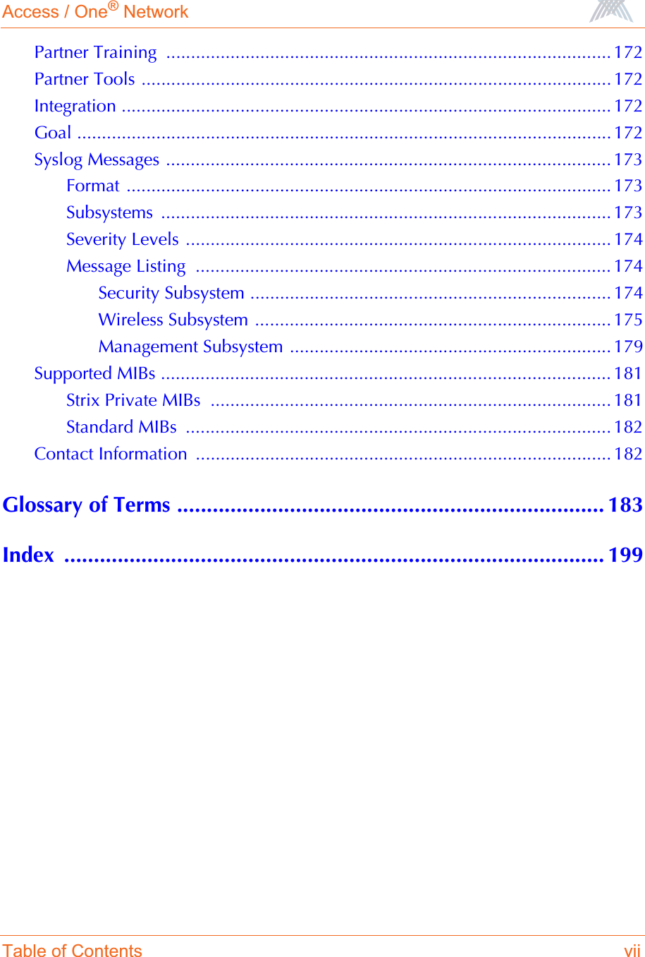 Access / One® NetworkTable of Contents viiPartner Training  .......................................................................................... 172Partner Tools ...............................................................................................172Integration ................................................................................................... 172Goal ............................................................................................................ 172Syslog Messages .......................................................................................... 173Format .................................................................................................. 173Subsystems ........................................................................................... 173Severity Levels ...................................................................................... 174Message Listing  .................................................................................... 174Security Subsystem ......................................................................... 174Wireless Subsystem ........................................................................ 175Management Subsystem ................................................................. 179Supported MIBs ........................................................................................... 181Strix Private MIBs  ................................................................................. 181Standard MIBs  ...................................................................................... 182Contact Information  .................................................................................... 182Glossary of Terms ........................................................................ 183Index ........................................................................................... 199