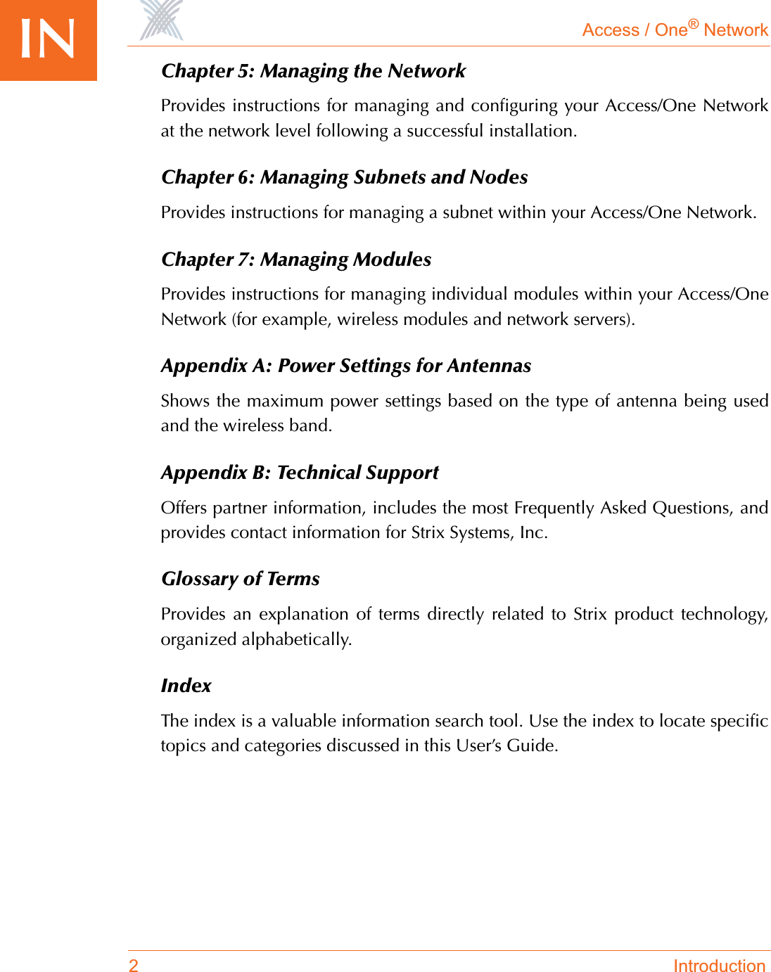 Access / One® Network2 IntroductionIN Chapter 5: Managing the NetworkProvides instructions for managing and configuring your Access/One Networkat the network level following a successful installation.Chapter 6: Managing Subnets and NodesProvides instructions for managing a subnet within your Access/One Network.Chapter 7: Managing ModulesProvides instructions for managing individual modules within your Access/OneNetwork (for example, wireless modules and network servers).Appendix A: Power Settings for AntennasShows the maximum power settings based on the type of antenna being usedand the wireless band.Appendix B: Technical SupportOffers partner information, includes the most Frequently Asked Questions, andprovides contact information for Strix Systems, Inc.Glossary of TermsProvides an explanation of terms directly related to Strix product technology,organized alphabetically.IndexThe index is a valuable information search tool. Use the index to locate specifictopics and categories discussed in this User’s Guide.