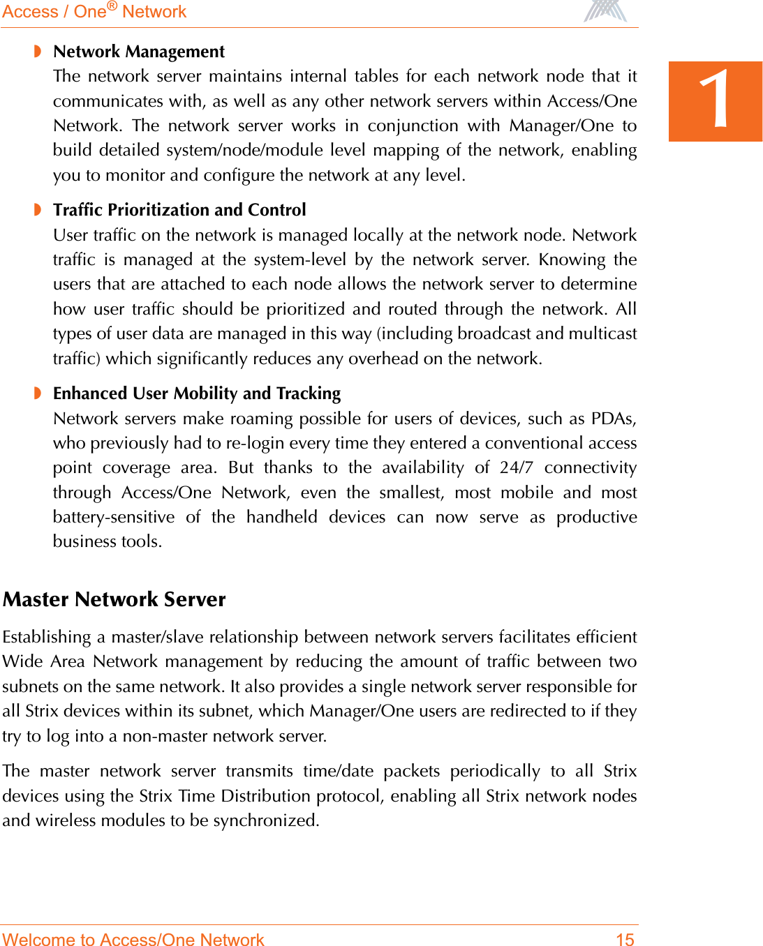 Access / One® NetworkWelcome to Access/One Network 151◗Network ManagementThe network server maintains internal tables for each network node that itcommunicates with, as well as any other network servers within Access/OneNetwork. The network server works in conjunction with Manager/One tobuild detailed system/node/module level mapping of the network, enablingyou to monitor and configure the network at any level.◗Traffic Prioritization and ControlUser traffic on the network is managed locally at the network node. Networktraffic is managed at the system-level by the network server. Knowing theusers that are attached to each node allows the network server to determinehow user traffic should be prioritized and routed through the network. Alltypes of user data are managed in this way (including broadcast and multicasttraffic) which significantly reduces any overhead on the network.◗Enhanced User Mobility and TrackingNetwork servers make roaming possible for users of devices, such as PDAs,who previously had to re-login every time they entered a conventional accesspoint coverage area. But thanks to the availability of 24/7 connectivitythrough Access/One Network, even the smallest, most mobile and mostbattery-sensitive of the handheld devices can now serve as productivebusiness tools.Master Network ServerEstablishing a master/slave relationship between network servers facilitates efficientWide Area Network management by reducing the amount of traffic between twosubnets on the same network. It also provides a single network server responsible forall Strix devices within its subnet, which Manager/One users are redirected to if theytry to log into a non-master network server.The master network server transmits time/date packets periodically to all Strixdevices using the Strix Time Distribution protocol, enabling all Strix network nodesand wireless modules to be synchronized.