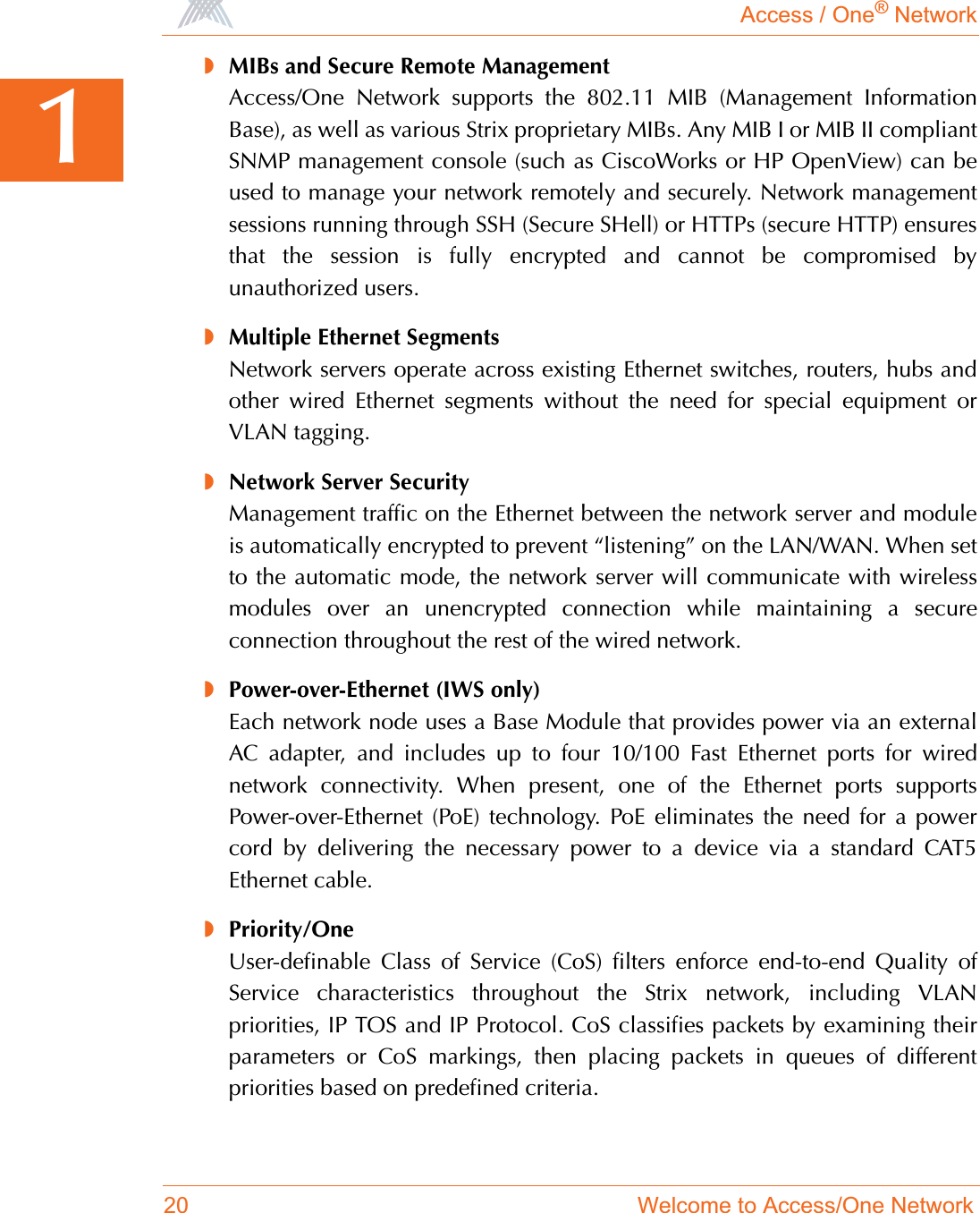 Access / One® Network20 Welcome to Access/One Network1◗MIBs and Secure Remote ManagementAccess/One Network supports the 802.11 MIB (Management InformationBase), as well as various Strix proprietary MIBs. Any MIB I or MIB II compliantSNMP management console (such as CiscoWorks or HP OpenView) can beused to manage your network remotely and securely. Network managementsessions running through SSH (Secure SHell) or HTTPs (secure HTTP) ensuresthat the session is fully encrypted and cannot be compromised byunauthorized users.◗Multiple Ethernet SegmentsNetwork servers operate across existing Ethernet switches, routers, hubs andother wired Ethernet segments without the need for special equipment orVLAN tagging.◗Network Server SecurityManagement traffic on the Ethernet between the network server and moduleis automatically encrypted to prevent “listening” on the LAN/WAN. When setto the automatic mode, the network server will communicate with wirelessmodules over an unencrypted connection while maintaining a secureconnection throughout the rest of the wired network.◗Power-over-Ethernet (IWS only)Each network node uses a Base Module that provides power via an externalAC adapter, and includes up to four 10/100 Fast Ethernet ports for wirednetwork connectivity. When present, one of the Ethernet ports supportsPower-over-Ethernet (PoE) technology. PoE eliminates the need for a powercord by delivering the necessary power to a device via a standard CAT5Ethernet cable.◗Priority/OneUser-definable Class of Service (CoS) filters enforce end-to-end Quality ofService characteristics throughout the Strix network, including VLANpriorities, IP TOS and IP Protocol. CoS classifies packets by examining theirparameters or CoS markings, then placing packets in queues of differentpriorities based on predefined criteria.