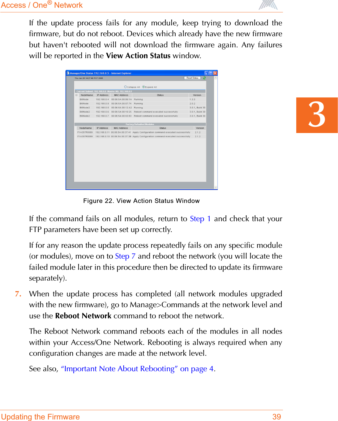 Access / One® NetworkUpdating the Firmware 393If the update process fails for any module, keep trying to download thefirmware, but do not reboot. Devices which already have the new firmwarebut haven&apos;t rebooted will not download the firmware again. Any failureswill be reported in the View Action Status window.Figure 22. View Action Status WindowIf the command fails on all modules, return to Step 1 and check that yourFTP parameters have been set up correctly.If for any reason the update process repeatedly fails on any specific module(or modules), move on to Step 7 and reboot the network (you will locate thefailed module later in this procedure then be directed to update its firmwareseparately).7. When the update process has completed (all network modules upgradedwith the new firmware), go to Manage&gt;Commands at the network level anduse the Reboot Network command to reboot the network.The Reboot Network command reboots each of the modules in all nodeswithin your Access/One Network. Rebooting is always required when anyconfiguration changes are made at the network level.See also, “Important Note About Rebooting” on page 4.