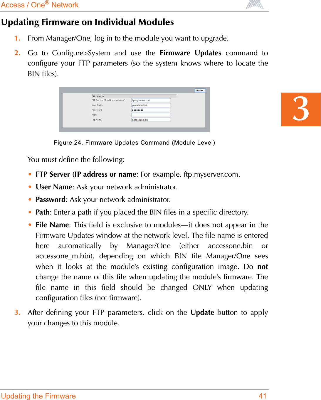 Access / One® NetworkUpdating the Firmware 413Updating Firmware on Individual Modules1. From Manager/One, log in to the module you want to upgrade.2. Go to Configure&gt;System and use the Firmware Updates command toconfigure your FTP parameters (so the system knows where to locate theBIN files). Figure 24. Firmware Updates Command (Module Level)You must define the following:•FTP Server (IP address or name: For example, ftp.myserver.com.•User Name: Ask your network administrator.•Password: Ask your network administrator.•Path: Enter a path if you placed the BIN files in a specific directory.•File Name: This field is exclusive to modules—it does not appear in theFirmware Updates window at the network level. The file name is enteredhere automatically by Manager/One (either accessone.bin oraccessone_m.bin), depending on which BIN file Manager/One seeswhen it looks at the module’s existing configuration image. Do notchange the name of this file when updating the module’s firmware. Thefile name in this field should be changed ONLY when updatingconfiguration files (not firmware).3. After defining your FTP parameters, click on the Update button to applyyour changes to this module.