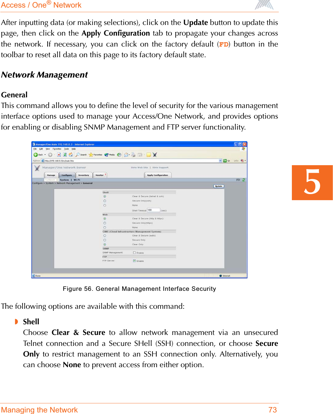 Access / One® NetworkManaging the Network 735After inputting data (or making selections), click on the Update button to update thispage, then click on the Apply Configuration tab to propagate your changes acrossthe network. If necessary, you can click on the factory default (FD) button in thetoolbar to reset all data on this page to its factory default state.Network ManagementGeneralThis command allows you to define the level of security for the various managementinterface options used to manage your Access/One Network, and provides optionsfor enabling or disabling SNMP Management and FTP server functionality.Figure 56. General Management Interface SecurityThe following options are available with this command:◗ShellChoose Clear &amp; Secure to allow network management via an unsecuredTelnet connection and a Secure SHell (SSH) connection, or choose SecureOnly to restrict management to an SSH connection only. Alternatively, youcan choose None to prevent access from either option.