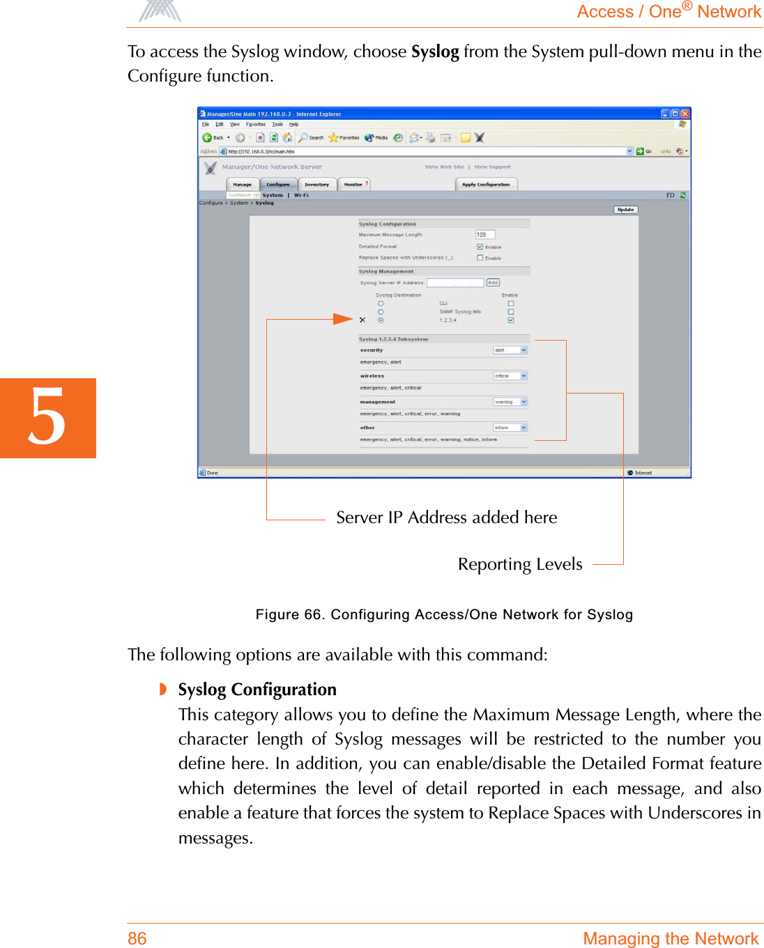 Access / One® Network86 Managing the Network5To access the Syslog window, choose Syslog from the System pull-down menu in theConfigure function.Figure 66. Configuring Access/One Network for SyslogThe following options are available with this command:◗Syslog ConfigurationThis category allows you to define the Maximum Message Length, where thecharacter length of Syslog messages will be restricted to the number youdefine here. In addition, you can enable/disable the Detailed Format featurewhich determines the level of detail reported in each message, and alsoenable a feature that forces the system to Replace Spaces with Underscores inmessages.Server IP Address added hereReporting Levels