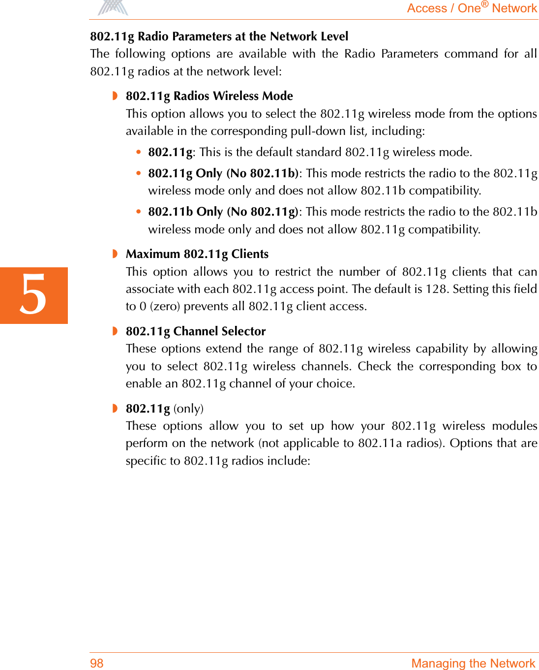 Access / One® Network98 Managing the Network5802.11g Radio Parameters at the Network LevelThe following options are available with the Radio Parameters command for all802.11g radios at the network level:◗802.11g Radios Wireless ModeThis option allows you to select the 802.11g wireless mode from the optionsavailable in the corresponding pull-down list, including:•802.11g: This is the default standard 802.11g wireless mode.•802.11g Only (No 802.11b): This mode restricts the radio to the 802.11gwireless mode only and does not allow 802.11b compatibility.•802.11b Only (No 802.11g): This mode restricts the radio to the 802.11bwireless mode only and does not allow 802.11g compatibility.◗Maximum 802.11g ClientsThis option allows you to restrict the number of 802.11g clients that canassociate with each 802.11g access point. The default is 128. Setting this fieldto 0 (zero) prevents all 802.11g client access.◗802.11g Channel SelectorThese options extend the range of 802.11g wireless capability by allowingyou to select 802.11g wireless channels. Check the corresponding box toenable an 802.11g channel of your choice.◗802.11g (only)These options allow you to set up how your 802.11g wireless modulesperform on the network (not applicable to 802.11a radios). Options that arespecific to 802.11g radios include: