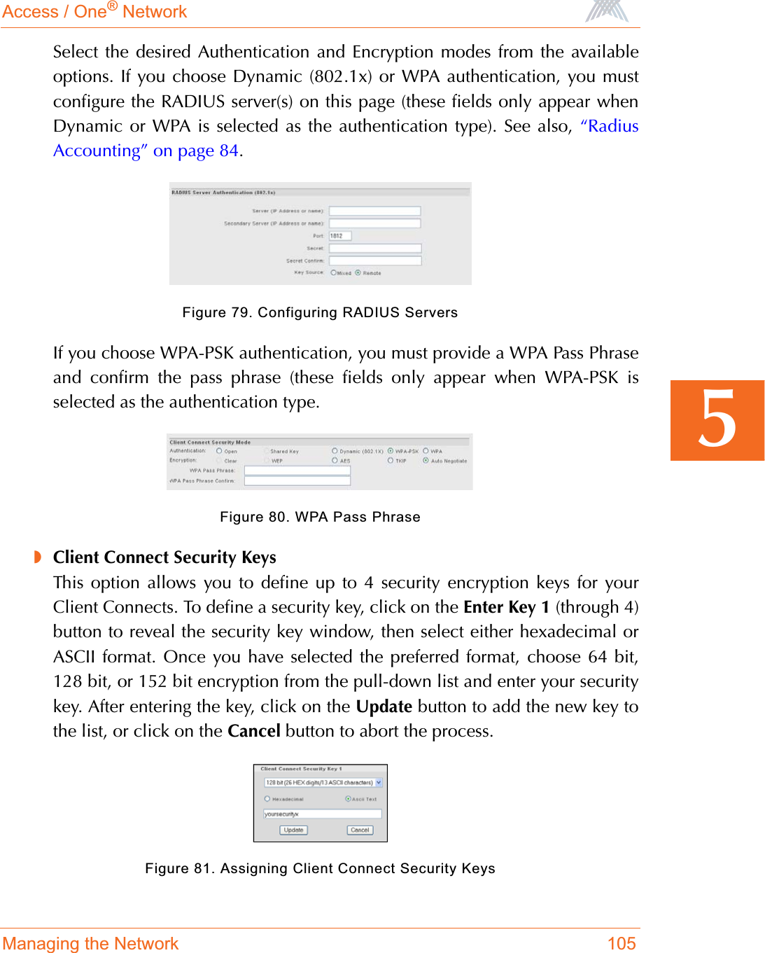 Access / One® NetworkManaging the Network 1055Select the desired Authentication and Encryption modes from the availableoptions. If you choose Dynamic (802.1x) or WPA authentication, you mustconfigure the RADIUS server(s) on this page (these fields only appear whenDynamic or WPA is selected as the authentication type). See also, “RadiusAccounting” on page 84.Figure 79. Configuring RADIUS ServersIf you choose WPA-PSK authentication, you must provide a WPA Pass Phraseand confirm the pass phrase (these fields only appear when WPA-PSK isselected as the authentication type.Figure 80. WPA Pass Phrase◗Client Connect Security KeysThis option allows you to define up to 4 security encryption keys for yourClient Connects. To define a security key, click on the Enter Key 1 (through 4)button to reveal the security key window, then select either hexadecimal orASCII format. Once you have selected the preferred format, choose 64 bit,128 bit, or 152 bit encryption from the pull-down list and enter your securitykey. After entering the key, click on the Update button to add the new key tothe list, or click on the Cancel button to abort the process.Figure 81. Assigning Client Connect Security Keys