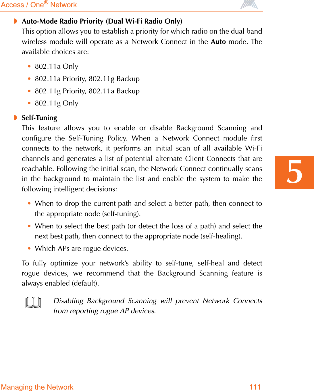 Access / One® NetworkManaging the Network 1115◗Auto-Mode Radio Priority (Dual Wi-Fi Radio Only)This option allows you to establish a priority for which radio on the dual bandwireless module will operate as a Network Connect in the Auto mode. Theavailable choices are:•802.11a Only•802.11a Priority, 802.11g Backup•802.11g Priority, 802.11a Backup•802.11g Only◗Self-TuningThis feature allows you to enable or disable Background Scanning andconfigure the Self-Tuning Policy. When a Network Connect module firstconnects to the network, it performs an initial scan of all available Wi-Fichannels and generates a list of potential alternate Client Connects that arereachable. Following the initial scan, the Network Connect continually scansin the background to maintain the list and enable the system to make thefollowing intelligent decisions:•When to drop the current path and select a better path, then connect tothe appropriate node (self-tuning).•When to select the best path (or detect the loss of a path) and select thenext best path, then connect to the appropriate node (self-healing).•Which APs are rogue devices.To fully optimize your network’s ability to self-tune, self-heal and detectrogue devices, we recommend that the Background Scanning feature isalways enabled (default).Disabling Background Scanning will prevent Network Connectsfrom reporting rogue AP devices.