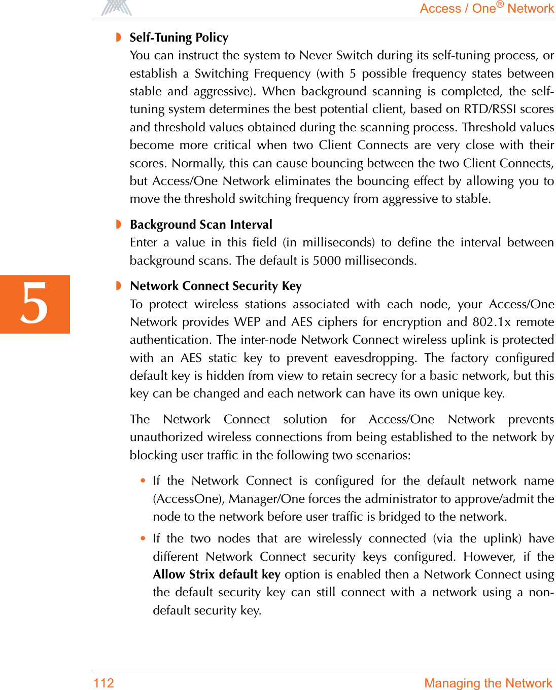 Access / One® Network112 Managing the Network5◗Self-Tuning PolicyYou can instruct the system to Never Switch during its self-tuning process, orestablish a Switching Frequency (with 5 possible frequency states betweenstable and aggressive). When background scanning is completed, the self-tuning system determines the best potential client, based on RTD/RSSI scoresand threshold values obtained during the scanning process. Threshold valuesbecome more critical when two Client Connects are very close with theirscores. Normally, this can cause bouncing between the two Client Connects,but Access/One Network eliminates the bouncing effect by allowing you tomove the threshold switching frequency from aggressive to stable.◗Background Scan IntervalEnter a value in this field (in milliseconds) to define the interval betweenbackground scans. The default is 5000 milliseconds.◗Network Connect Security KeyTo protect wireless stations associated with each node, your Access/OneNetwork provides WEP and AES ciphers for encryption and 802.1x remoteauthentication. The inter-node Network Connect wireless uplink is protectedwith an AES static key to prevent eavesdropping. The factory configureddefault key is hidden from view to retain secrecy for a basic network, but thiskey can be changed and each network can have its own unique key.The Network Connect solution for Access/One Network preventsunauthorized wireless connections from being established to the network byblocking user traffic in the following two scenarios:•If the Network Connect is configured for the default network name(AccessOne), Manager/One forces the administrator to approve/admit thenode to the network before user traffic is bridged to the network.•If the two nodes that are wirelessly connected (via the uplink) havedifferent Network Connect security keys configured. However, if theAllow Strix default key option is enabled then a Network Connect usingthe default security key can still connect with a network using a non-default security key.