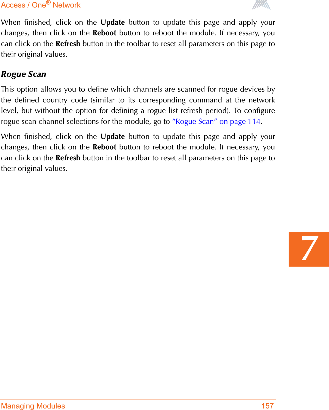 Access / One® NetworkManaging Modules 1577When finished, click on the Update button to update this page and apply yourchanges, then click on the Reboot button to reboot the module. If necessary, youcan click on the Refresh button in the toolbar to reset all parameters on this page totheir original values.Rogue ScanThis option allows you to define which channels are scanned for rogue devices bythe defined country code (similar to its corresponding command at the networklevel, but without the option for defining a rogue list refresh period). To configurerogue scan channel selections for the module, go to “Rogue Scan” on page 114.When finished, click on the Update button to update this page and apply yourchanges, then click on the Reboot button to reboot the module. If necessary, youcan click on the Refresh button in the toolbar to reset all parameters on this page totheir original values.