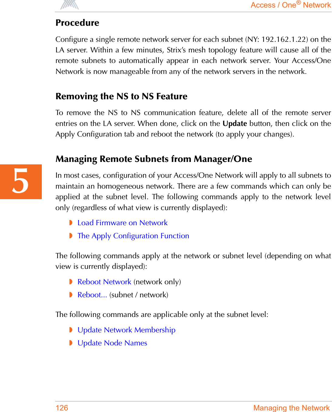 Access / One® Network126 Managing the Network5ProcedureConfigure a single remote network server for each subnet (NY: 192.162.1.22) on theLA server. Within a few minutes, Strix’s mesh topology feature will cause all of theremote subnets to automatically appear in each network server. Your Access/OneNetwork is now manageable from any of the network servers in the network.Removing the NS to NS FeatureTo remove the NS to NS communication feature, delete all of the remote serverentries on the LA server. When done, click on the Update button, then click on theApply Configuration tab and reboot the network (to apply your changes).Managing Remote Subnets from Manager/OneIn most cases, configuration of your Access/One Network will apply to all subnets tomaintain an homogeneous network. There are a few commands which can only beapplied at the subnet level. The following commands apply to the network levelonly (regardless of what view is currently displayed):◗Load Firmware on Network◗The Apply Configuration FunctionThe following commands apply at the network or subnet level (depending on whatview is currently displayed):◗Reboot Network (network only)◗Reboot... (subnet / network)The following commands are applicable only at the subnet level:◗Update Network Membership◗Update Node Names