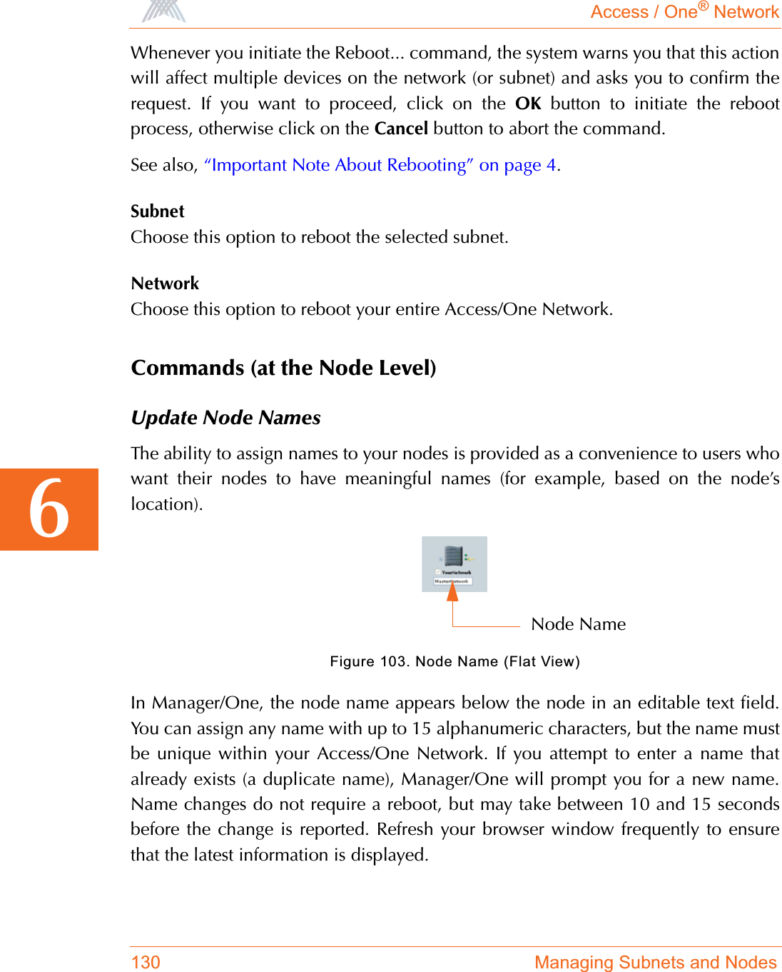 Access / One® Network130 Managing Subnets and Nodes6Whenever you initiate the Reboot... command, the system warns you that this actionwill affect multiple devices on the network (or subnet) and asks you to confirm therequest. If you want to proceed, click on the OK button to initiate the rebootprocess, otherwise click on the Cancel button to abort the command.See also, “Important Note About Rebooting” on page 4.SubnetChoose this option to reboot the selected subnet.NetworkChoose this option to reboot your entire Access/One Network.Commands (at the Node Level)Update Node NamesThe ability to assign names to your nodes is provided as a convenience to users whowant their nodes to have meaningful names (for example, based on the node’slocation).Figure 103. Node Name (Flat View)In Manager/One, the node name appears below the node in an editable text field.You can assign any name with up to 15 alphanumeric characters, but the name mustbe unique within your Access/One Network. If you attempt to enter a name thatalready exists (a duplicate name), Manager/One will prompt you for a new name.Name changes do not require a reboot, but may take between 10 and 15 secondsbefore the change is reported. Refresh your browser window frequently to ensurethat the latest information is displayed.Node Name