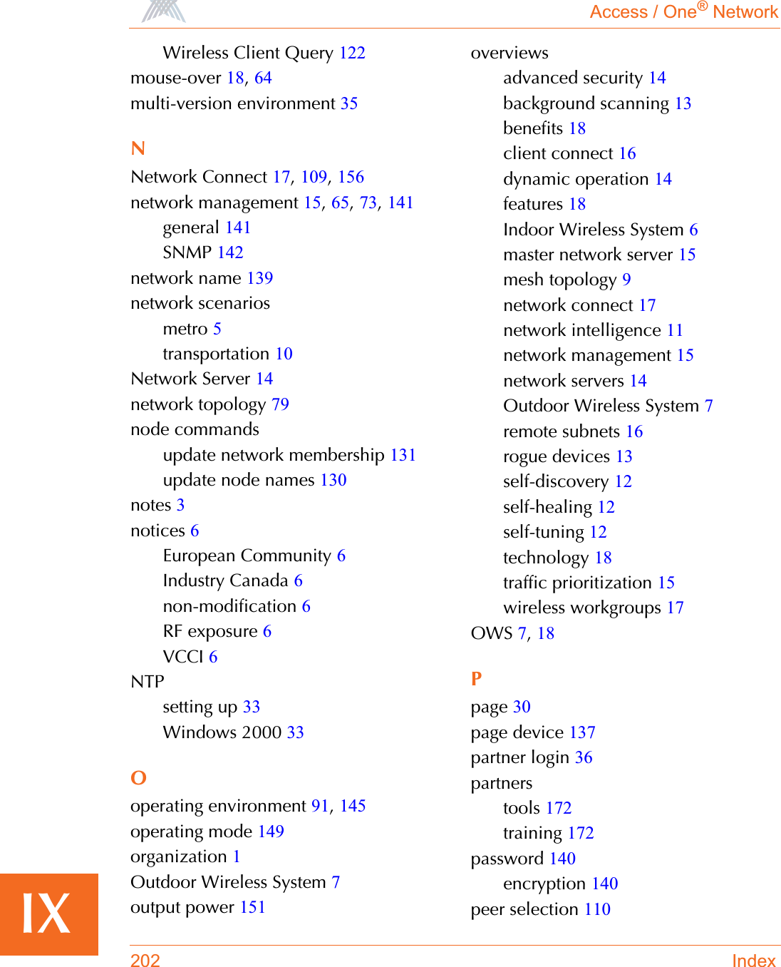 Access / One® Network202 IndexIXWireless Client Query 122mouse-over 18,64multi-version environment 35NNetwork Connect 17,109,156network management 15,65,73,141general 141SNMP 142network name 139network scenariosmetro 5transportation 10Network Server 14network topology 79node commandsupdate network membership 131update node names 130notes 3notices 6European Community 6Industry Canada 6non-modification 6RF exposure 6VCCI 6NTPsetting up 33Windows 2000 33Ooperating environment 91,145operating mode 149organization 1Outdoor Wireless System 7output power 151overviewsadvanced security 14background scanning 13benefits 18client connect 16dynamic operation 14features 18Indoor Wireless System 6master network server 15mesh topology 9network connect 17network intelligence 11network management 15network servers 14Outdoor Wireless System 7remote subnets 16rogue devices 13self-discovery 12self-healing 12self-tuning 12technology 18traffic prioritization 15wireless workgroups 17OWS 7,18Ppage 30page device 137partner login 36partnerstools 172training 172password 140encryption 140peer selection 110