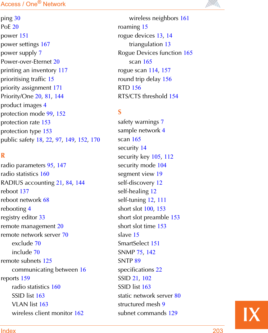 Access / One® NetworkIndex 203IXping 30PoE 20power 151power settings 167power supply 7Power-over-Eternet 20printing an inventory 117prioritising traffic 15priority assignment 171Priority/One 20,81,144product images 4protection mode 99,152protection rate 153protection type 153public safety 18,22,97,149,152,170Rradio parameters 95,147radio statistics 160RADIUS accounting 21,84,144reboot 137reboot network 68rebooting 4registry editor 33remote management 20remote network server 70exclude 70include 70remote subnets 125communicating between 16reports 159radio statistics 160SSID list 163VLAN list 163wireless client monitor 162wireless neighbors 161roaming 15rogue devices 13,14triangulation 13Rogue Devices function 165scan 165rogue scan 114,157round trip delay 156RTD 156RTS/CTS threshold 154Ssafety warnings 7sample network 4scan 165security 14security key 105,112security mode 104segment view 19self-discovery 12self-healing 12self-tuning 12,111short slot 100,153short slot preamble 153short slot time 153slave 15SmartSelect 151SNMP 75,142SNTP 89specifications 22SSID 21,102SSID list 163static network server 80structured mesh 9subnet commands 129