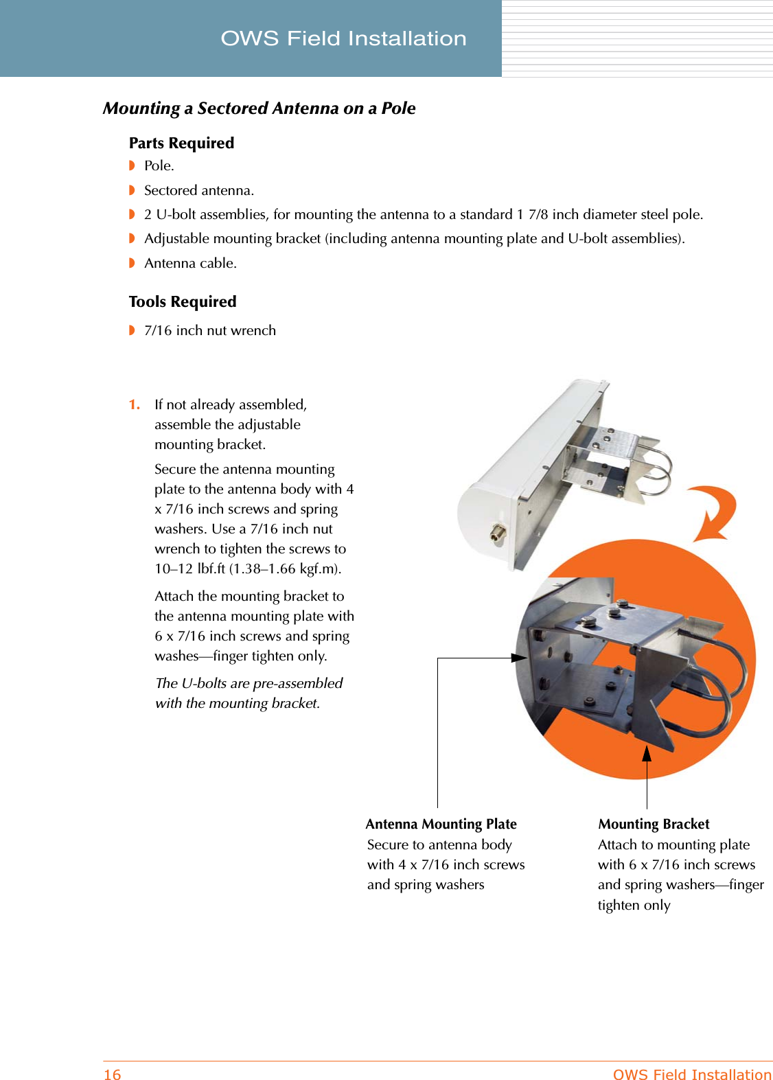 16 OWS Field InstallationOWS Field Installation     Mounting a Sectored Antenna on a PoleParts Required◗Pole.◗Sectored antenna.◗2 U-bolt assemblies, for mounting the antenna to a standard 1 7/8 inch diameter steel pole.◗Adjustable mounting bracket (including antenna mounting plate and U-bolt assemblies).◗Antenna cable.Tools Required◗7/16 inch nut wrench1. If not already assembled, assemble the adjustable mounting bracket.Secure the antenna mounting plate to the antenna body with 4 x 7/16 inch screws and spring washers. Use a 7/16 inch nut wrench to tighten the screws to 10–12 lbf.ft (1.38–1.66 kgf.m).Attach the mounting bracket to the antenna mounting plate with 6 x 7/16 inch screws and spring washes—finger tighten only.The U-bolts are pre-assembled with the mounting bracket.Antenna Mounting Plate Mounting BracketSecure to antenna body with 4 x 7/16 inch screws and spring washersAttach to mounting plate with 6 x 7/16 inch screws and spring washers—finger tighten only