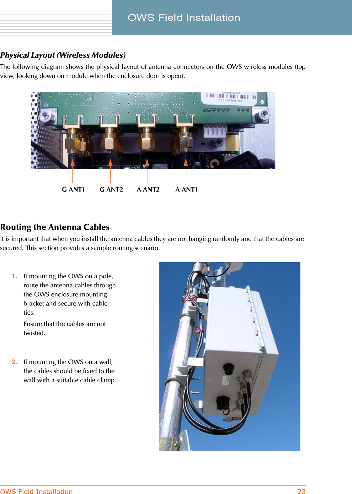 OWS Field Installation 23     OWS Field InstallationPhysical Layout (Wireless Modules)The following diagram shows the physical layout of antenna connectors on the OWS wireless modules (topview, looking down on module when the enclosure door is open).Routing the Antenna CablesIt is important that when you install the antenna cables they are not hanging randomly and that the cables are secured. This section provides a sample routing scenario.1. If mounting the OWS on a pole, route the antenna cables through the OWS enclosure mounting bracket and secure with cable ties.Ensure that the cables are not twisted.2. If mounting the OWS on a wall, the cables should be fixed to the wall with a suitable cable clamp.G ANT1 G ANT2 A ANT2 A ANT1