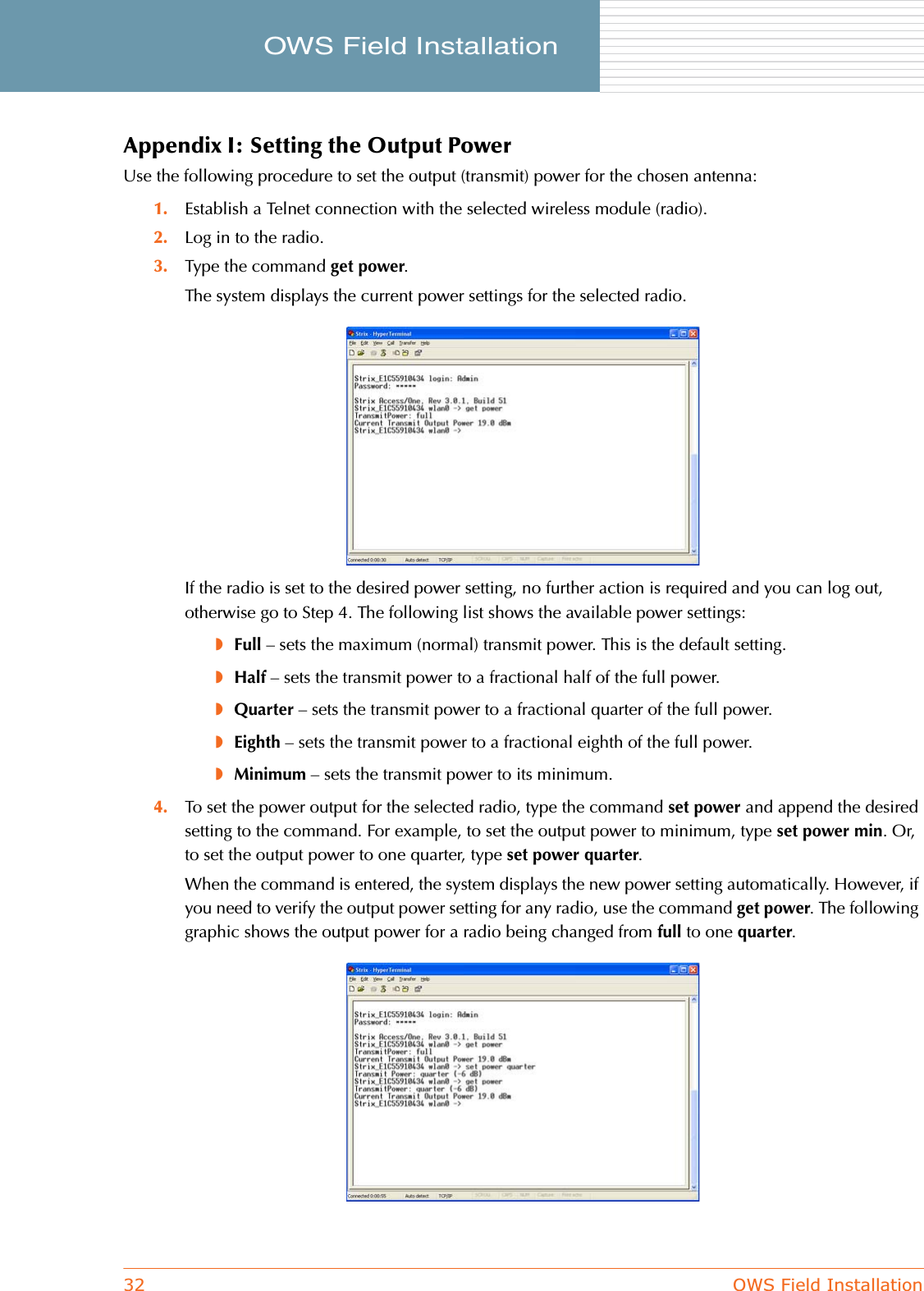 32 OWS Field InstallationOWS Field Installation     Appendix I: Setting the Output PowerUse the following procedure to set the output (transmit) power for the chosen antenna:1. Establish a Telnet connection with the selected wireless module (radio).2. Log in to the radio.3. Type the command get power.The system displays the current power settings for the selected radio.If the radio is set to the desired power setting, no further action is required and you can log out, otherwise go to Step 4. The following list shows the available power settings:◗Full – sets the maximum (normal) transmit power. This is the default setting.◗Half – sets the transmit power to a fractional half of the full power.◗Quarter – sets the transmit power to a fractional quarter of the full power.◗Eighth – sets the transmit power to a fractional eighth of the full power.◗Minimum – sets the transmit power to its minimum.4. To set the power output for the selected radio, type the command set power and append the desired setting to the command. For example, to set the output power to minimum, type set power min. Or, to set the output power to one quarter, type set power quarter.When the command is entered, the system displays the new power setting automatically. However, if you need to verify the output power setting for any radio, use the command get power. The following graphic shows the output power for a radio being changed from full to one quarter.