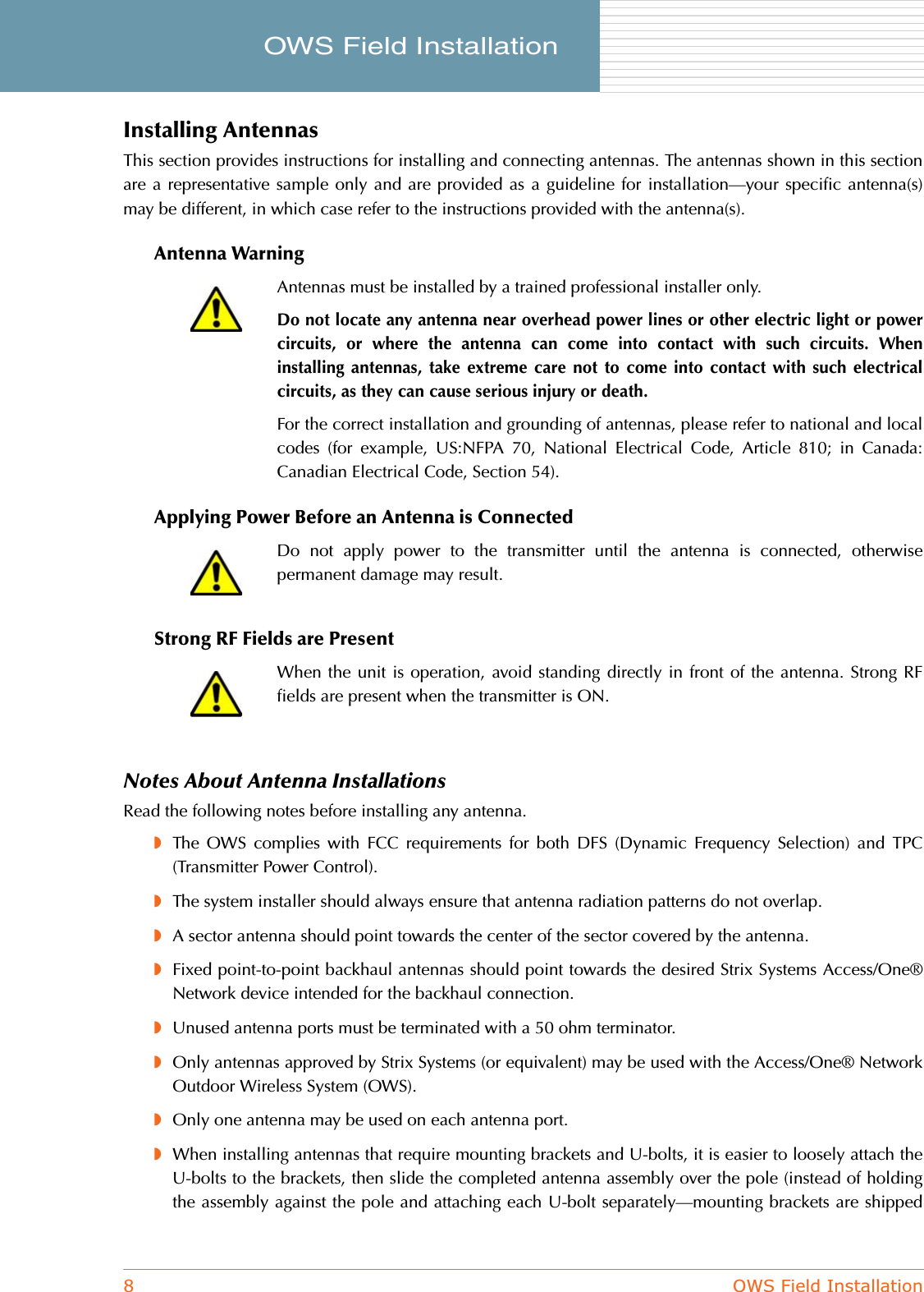 8OWS Field InstallationOWS Field Installation     Installing AntennasThis section provides instructions for installing and connecting antennas. The antennas shown in this sectionare a representative sample only and are provided as a guideline for installation—your specific antenna(s)may be different, in which case refer to the instructions provided with the antenna(s).Antenna WarningApplying Power Before an Antenna is ConnectedStrong RF Fields are PresentNotes About Antenna InstallationsRead the following notes before installing any antenna.◗The OWS complies with FCC requirements for both DFS (Dynamic Frequency Selection) and TPC(Transmitter Power Control).◗The system installer should always ensure that antenna radiation patterns do not overlap.◗A sector antenna should point towards the center of the sector covered by the antenna.◗Fixed point-to-point backhaul antennas should point towards the desired Strix Systems Access/One®Network device intended for the backhaul connection.◗Unused antenna ports must be terminated with a 50 ohm terminator.◗Only antennas approved by Strix Systems (or equivalent) may be used with the Access/One® NetworkOutdoor Wireless System (OWS).◗Only one antenna may be used on each antenna port.◗When installing antennas that require mounting brackets and U-bolts, it is easier to loosely attach theU-bolts to the brackets, then slide the completed antenna assembly over the pole (instead of holdingthe assembly against the pole and attaching each U-bolt separately—mounting brackets are shippedAntennas must be installed by a trained professional installer only.Do not locate any antenna near overhead power lines or other electric light or powercircuits, or where the antenna can come into contact with such circuits. Wheninstalling antennas, take extreme care not to come into contact with such electricalcircuits, as they can cause serious injury or death.For the correct installation and grounding of antennas, please refer to national and localcodes (for example, US:NFPA 70, National Electrical Code, Article 810; in Canada:Canadian Electrical Code, Section 54).Do not apply power to the transmitter until the antenna is connected, otherwisepermanent damage may result.When the unit is operation, avoid standing directly in front of the antenna. Strong RFfields are present when the transmitter is ON.