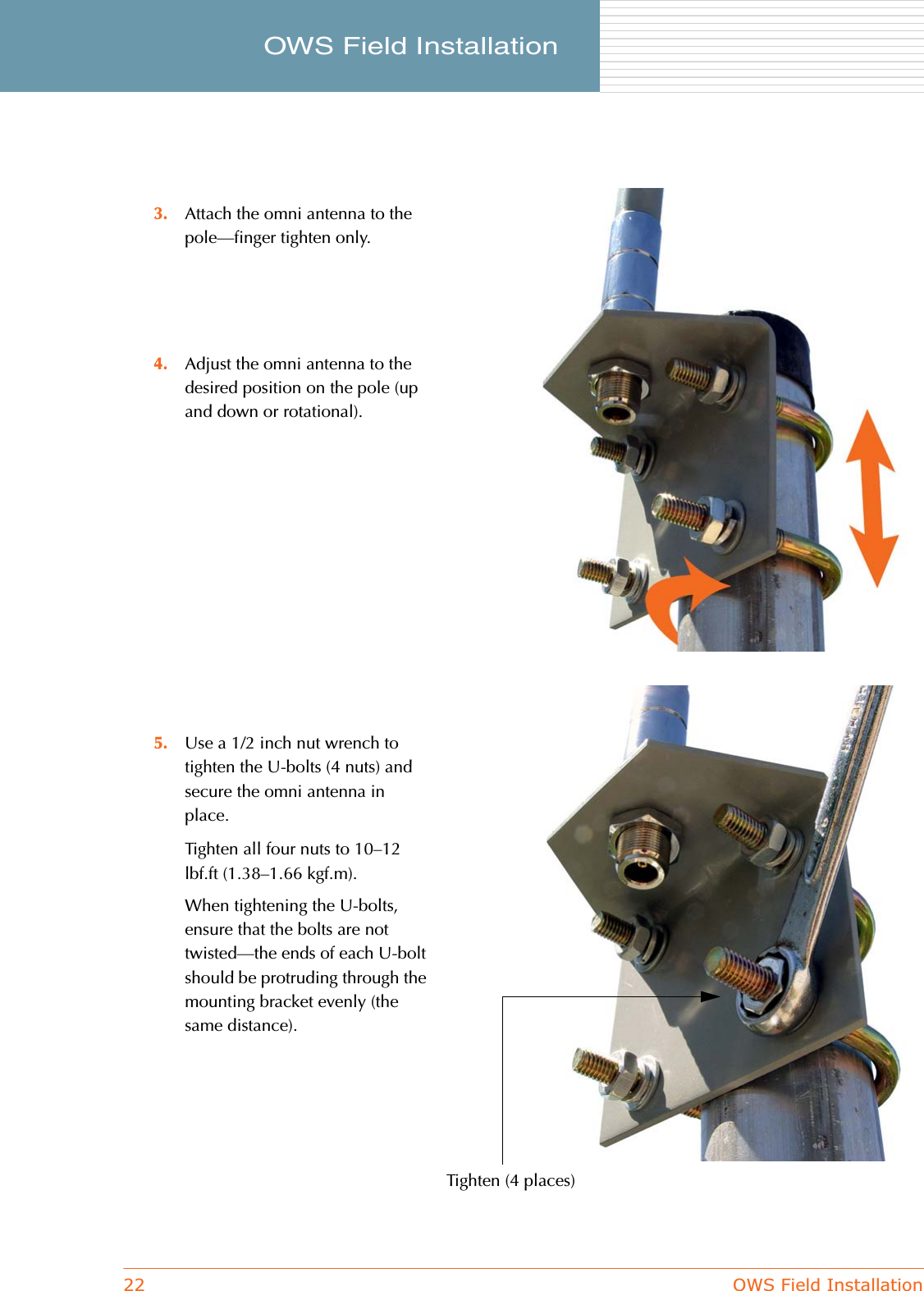 22 OWS Field InstallationOWS Field Installation     3. Attach the omni antenna to the pole—finger tighten only.4. Adjust the omni antenna to the desired position on the pole (up and down or rotational).5. Use a 1/2 inch nut wrench to tighten the U-bolts (4 nuts) and secure the omni antenna in place.Tighten all four nuts to 10–12 lbf.ft (1.38–1.66 kgf.m).When tightening the U-bolts, ensure that the bolts are not twisted—the ends of each U-bolt should be protruding through the mounting bracket evenly (the same distance).Tighten (4 places)