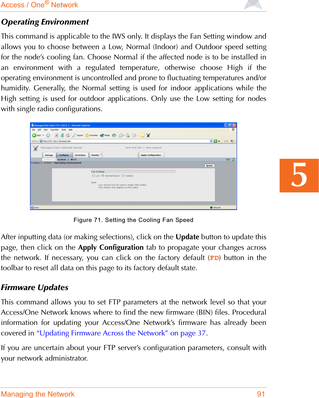 Access / One® NetworkManaging the Network 915Operating EnvironmentThis command is applicable to the IWS only. It displays the Fan Setting window andallows you to choose between a Low, Normal (Indoor) and Outdoor speed settingfor the node’s cooling fan. Choose Normal if the affected node is to be installed inan environment with a regulated temperature, otherwise choose High if theoperating environment is uncontrolled and prone to fluctuating temperatures and/orhumidity. Generally, the Normal setting is used for indoor applications while theHigh setting is used for outdoor applications. Only use the Low setting for nodeswith single radio configurations.Figure 71. Setting the Cooling Fan SpeedAfter inputting data (or making selections), click on the Update button to update thispage, then click on the Apply Configuration tab to propagate your changes acrossthe network. If necessary, you can click on the factory default (FD) button in thetoolbar to reset all data on this page to its factory default state.Firmware UpdatesThis command allows you to set FTP parameters at the network level so that yourAccess/One Network knows where to find the new firmware (BIN) files. Proceduralinformation for updating your Access/One Network’s firmware has already beencovered in “Updating Firmware Across the Network” on page 37.If you are uncertain about your FTP server’s configuration parameters, consult withyour network administrator.