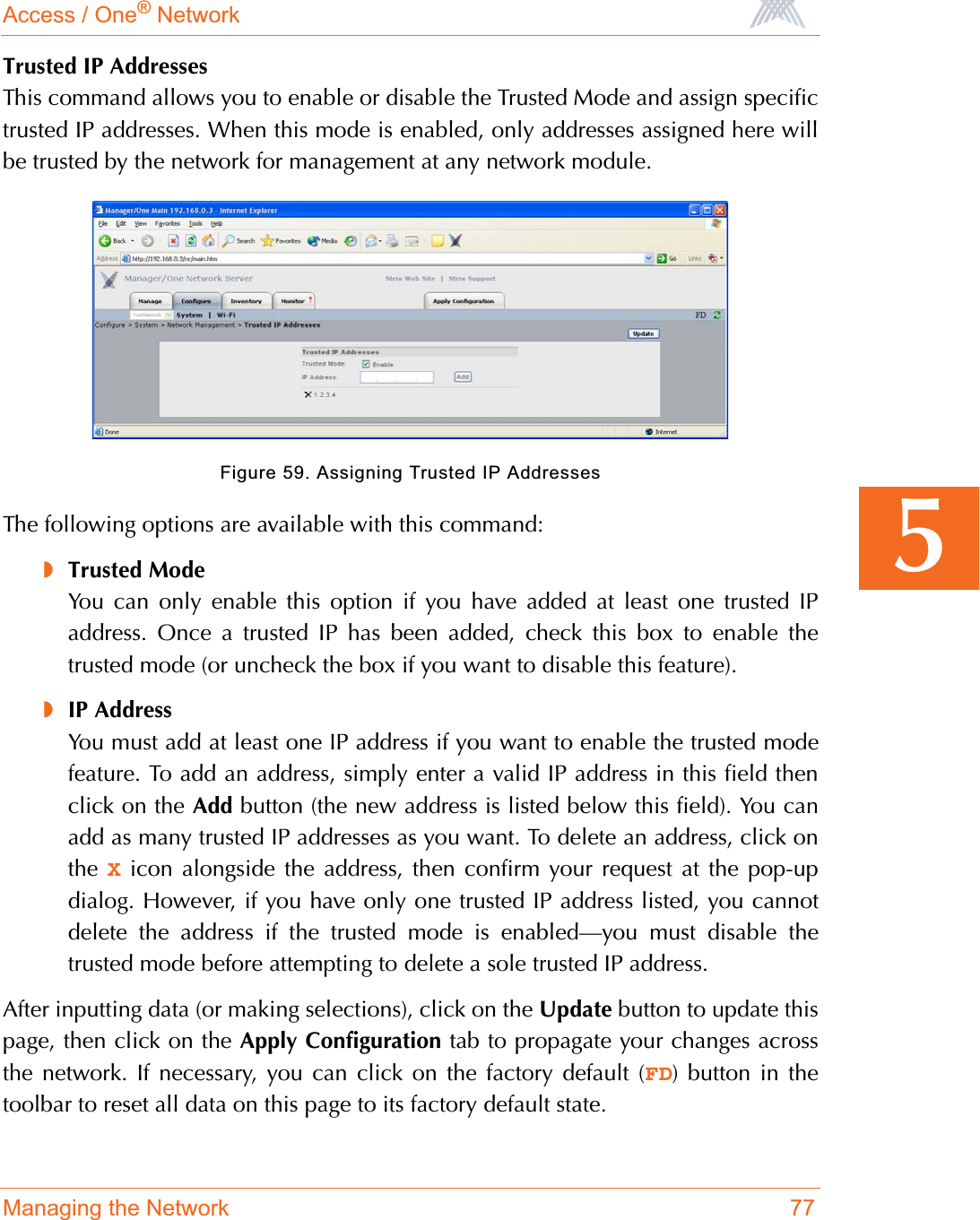 Access / One® NetworkManaging the Network 775Trusted IP AddressesThis command allows you to enable or disable the Trusted Mode and assign specifictrusted IP addresses. When this mode is enabled, only addresses assigned here willbe trusted by the network for management at any network module.Figure 59. Assigning Trusted IP AddressesThe following options are available with this command:◗Trusted ModeYou can only enable this option if you have added at least one trusted IPaddress. Once a trusted IP has been added, check this box to enable thetrusted mode (or uncheck the box if you want to disable this feature).◗IP AddressYou must add at least one IP address if you want to enable the trusted modefeature. To add an address, simply enter a valid IP address in this field thenclick on the Add button (the new address is listed below this field). You canadd as many trusted IP addresses as you want. To delete an address, click onthe  X icon alongside the address, then confirm your request at the pop-updialog. However, if you have only one trusted IP address listed, you cannotdelete the address if the trusted mode is enabled—you must disable thetrusted mode before attempting to delete a sole trusted IP address.After inputting data (or making selections), click on the Update button to update thispage, then click on the Apply Configuration tab to propagate your changes acrossthe network. If necessary, you can click on the factory default (FD) button in thetoolbar to reset all data on this page to its factory default state.