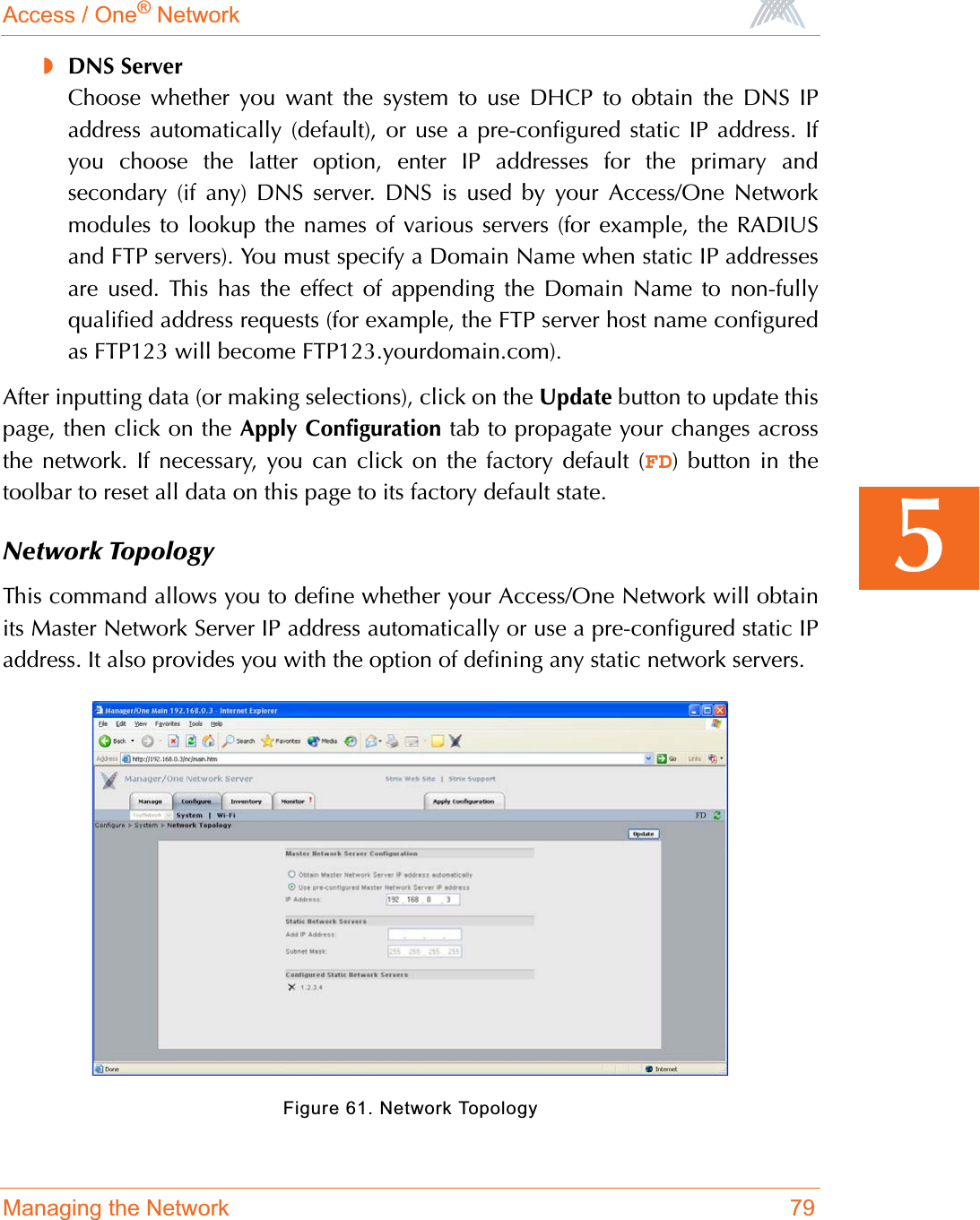 Access / One® NetworkManaging the Network 795◗DNS ServerChoose whether you want the system to use DHCP to obtain the DNS IPaddress automatically (default), or use a pre-configured static IP address. Ifyou choose the latter option, enter IP addresses for the primary andsecondary (if any) DNS server. DNS is used by your Access/One Networkmodules to lookup the names of various servers (for example, the RADIUSand FTP servers). You must specify a Domain Name when static IP addressesare used. This has the effect of appending the Domain Name to non-fullyqualified address requests (for example, the FTP server host name configuredas FTP123 will become FTP123.yourdomain.com).After inputting data (or making selections), click on the Update button to update thispage, then click on the Apply Configuration tab to propagate your changes acrossthe network. If necessary, you can click on the factory default (FD) button in thetoolbar to reset all data on this page to its factory default state.Network TopologyThis command allows you to define whether your Access/One Network will obtainits Master Network Server IP address automatically or use a pre-configured static IPaddress. It also provides you with the option of defining any static network servers.Figure 61. Network Topology