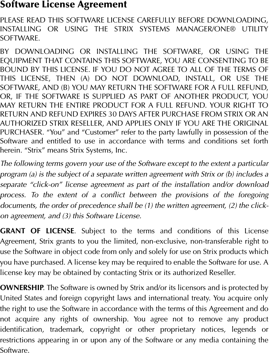 Software License AgreementPLEASE READ THIS SOFTWARE LICENSE CAREFULLY BEFORE DOWNLOADING,INSTALLING OR USING THE STRIX SYSTEMS MANAGER/ONE® UTILITYSOFTWARE.BY DOWNLOADING OR INSTALLING THE SOFTWARE, OR USING THEEQUIPMENT THAT CONTAINS THIS SOFTWARE, YOU ARE CONSENTING TO BEBOUND BY THIS LICENSE. IF YOU DO NOT AGREE TO ALL OF THE TERMS OFTHIS LICENSE, THEN (A) DO NOT DOWNLOAD, INSTALL, OR USE THESOFTWARE, AND (B) YOU MAY RETURN THE SOFTWARE FOR A FULL REFUND,OR, IF THE SOFTWARE IS SUPPLIED AS PART OF ANOTHER PRODUCT, YOUMAY RETURN THE ENTIRE PRODUCT FOR A FULL REFUND. YOUR RIGHT TORETURN AND REFUND EXPIRES 30 DAYS AFTER PURCHASE FROM STRIX OR ANAUTHORIZED STRIX RESELLER, AND APPLIES ONLY IF YOU ARE THE ORIGINALPURCHASER. “You” and “Customer” refer to the party lawfully in possession of theSoftware and entitled to use in accordance with terms and conditions set forthherein. “Strix” means Strix Systems, Inc.The following terms govern your use of the Software except to the extent a particularprogram (a) is the subject of a separate written agreement with Strix or (b) includes aseparate “click-on” license agreement as part of the installation and/or downloadprocess. To the extent of a conflict between the provisions of the foregoingdocuments, the order of precedence shall be (1) the written agreement, (2) the click-on agreement, and (3) this Software License.GRANT OF LICENSE. Subject to the terms and conditions of this LicenseAgreement, Strix grants to you the limited, non-exclusive, non-transferable right touse the Software in object code from only and solely for use on Strix products whichyou have purchased. A license key may be required to enable the Software for use. Alicense key may be obtained by contacting Strix or its authorized Reseller.OWNERSHIP. The Software is owned by Strix and/or its licensors and is protected byUnited States and foreign copyright laws and international treaty. You acquire onlythe right to use the Software in accordance with the terms of this Agreement and donot acquire any rights of ownership. You agree not to remove any productidentification, trademark, copyright or other proprietary notices, legends orrestrictions appearing in or upon any of the Software or any media containing theSoftware.