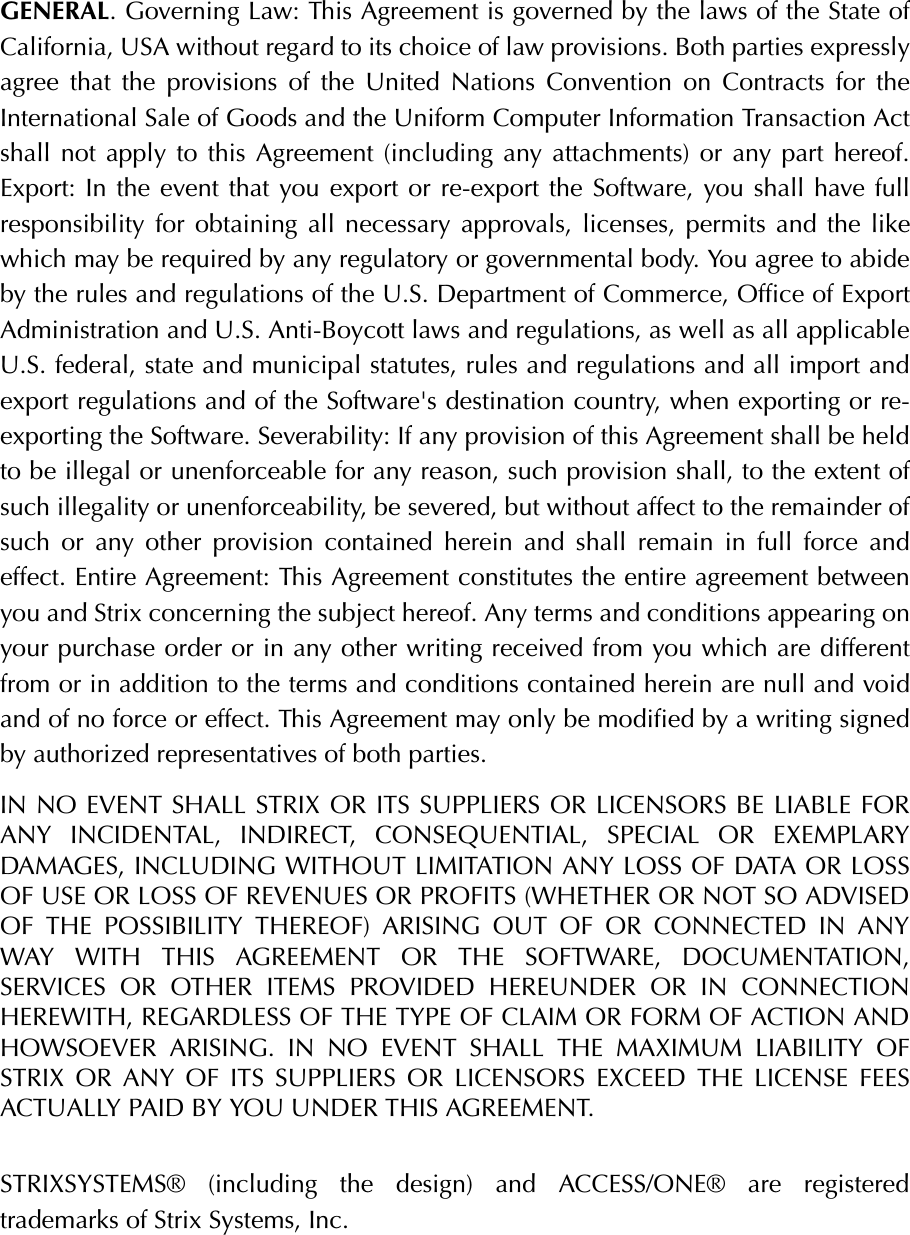 GENERAL. Governing Law: This Agreement is governed by the laws of the State ofCalifornia, USA without regard to its choice of law provisions. Both parties expresslyagree that the provisions of the United Nations Convention on Contracts for theInternational Sale of Goods and the Uniform Computer Information Transaction Actshall not apply to this Agreement (including any attachments) or any part hereof.Export: In the event that you export or re-export the Software, you shall have fullresponsibility for obtaining all necessary approvals, licenses, permits and the likewhich may be required by any regulatory or governmental body. You agree to abideby the rules and regulations of the U.S. Department of Commerce, Office of ExportAdministration and U.S. Anti-Boycott laws and regulations, as well as all applicableU.S. federal, state and municipal statutes, rules and regulations and all import andexport regulations and of the Software&apos;s destination country, when exporting or re-exporting the Software. Severability: If any provision of this Agreement shall be heldto be illegal or unenforceable for any reason, such provision shall, to the extent ofsuch illegality or unenforceability, be severed, but without affect to the remainder ofsuch or any other provision contained herein and shall remain in full force andeffect. Entire Agreement: This Agreement constitutes the entire agreement betweenyou and Strix concerning the subject hereof. Any terms and conditions appearing onyour purchase order or in any other writing received from you which are differentfrom or in addition to the terms and conditions contained herein are null and voidand of no force or effect. This Agreement may only be modified by a writing signedby authorized representatives of both parties. IN NO EVENT SHALL STRIX OR ITS SUPPLIERS OR LICENSORS BE LIABLE FORANY INCIDENTAL, INDIRECT, CONSEQUENTIAL, SPECIAL OR EXEMPLARYDAMAGES, INCLUDING WITHOUT LIMITATION ANY LOSS OF DATA OR LOSSOF USE OR LOSS OF REVENUES OR PROFITS (WHETHER OR NOT SO ADVISEDOF THE POSSIBILITY THEREOF) ARISING OUT OF OR CONNECTED IN ANYWAY WITH THIS AGREEMENT OR THE SOFTWARE, DOCUMENTATION,SERVICES OR OTHER ITEMS PROVIDED HEREUNDER OR IN CONNECTIONHEREWITH, REGARDLESS OF THE TYPE OF CLAIM OR FORM OF ACTION ANDHOWSOEVER ARISING. IN NO EVENT SHALL THE MAXIMUM LIABILITY OFSTRIX OR ANY OF ITS SUPPLIERS OR LICENSORS EXCEED THE LICENSE FEESACTUALLY PAID BY YOU UNDER THIS AGREEMENT. STRIXSYSTEMS® (including the design) and ACCESS/ONE® are registeredtrademarks of Strix Systems, Inc.